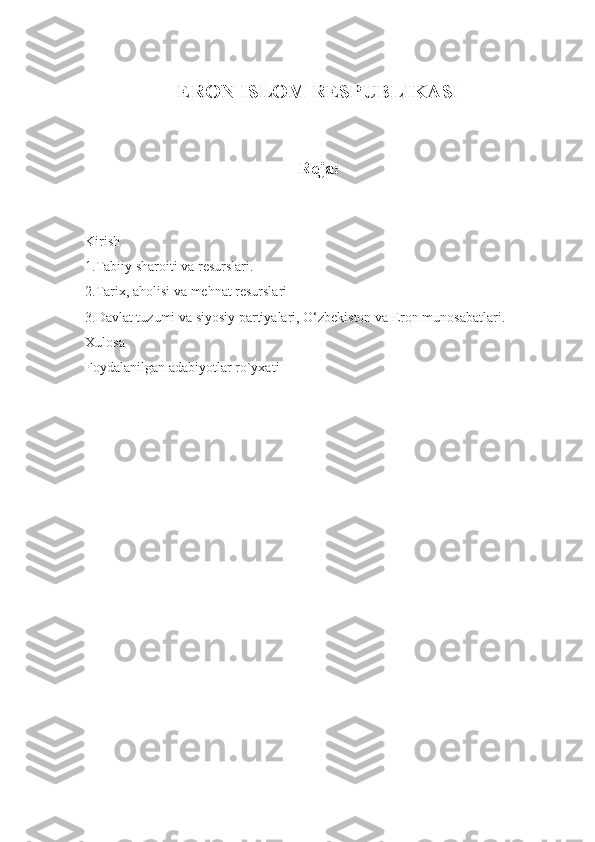  
ERON ISLOM RESPUBLIKASI
Reja:
 
 
Kirish
1.Tabiiy sharoiti va resurslari.
2.Tarix, aholisi va mehnat resurslari
3.Davlat tuzumi va siyosiy partiyalari, O‘zbekiston va Eron munosabatlari.
Xulosa  
Foydalanilgan adabiyotlar ro`yxati
  