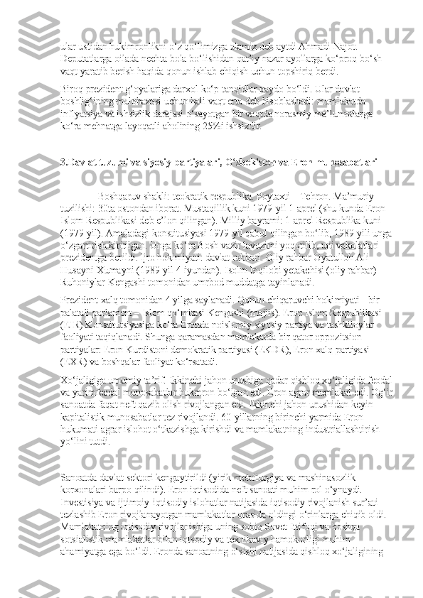 ular ustidan hukimronlikni o‘z qo‘limizga olamiz deb aytdi Ahmadi Najot. 
Deputatlarga oilada nechta bola bo‘lishidan qat’iy nazar ayollarga ko‘proq bo‘sh 
vaqt yaratib berish haqida qonun ishlab chiqish uchun topshiriq berdi.
Biroq prezident g‘oyalariga darxol ko‘p tanqidlar paydo bo‘ldi. Ular davlat 
boshlig‘ining mulohazasi uchun hali vaqt erta deb hisoblashadi: mamlakatda 
inflyatsiya va ishsizlik darajasi o‘sayotgan bir vaqtda norasmiy ma’lumotlarga 
ko‘ra mehnatga layoqatli aholining 25%i ishsizdir.
3.Davlat tuzumi va siyosiy partiyalari,   O‘zbekiston va Eron munosabatlari
        
               Boshqaruv shakli: teokratik respublika. Poytaxti – Tehron. Ma’muriy 
tuzilishi: 30ta ostondan iborat. Mus taqillik kuni 1979-yil 1-aprel (shu kunda Eron 
Islom Respublikasi deb e’lon qilingan). Milliy bayrami: 1-aprel Respublika kuni 
(1979-yil). Amaladagi konstitusiyasi 1979-yil qabul qilingan bo‘lib, 1989-yili unga
o‘zgartirish kiritilgan. Unga ko‘ra Bosh vazir lavozimi yoqotilib, uni vakolatlari 
prezi dentga berildi. Ijro hokimiyati: davlat rahbari: Oliy rahbar Oyatulloh Ali 
Husayni-Xumayni (1989-yil 4-iyundan). Isolm Inqilobi yetakchisi (oliy rahbar) 
Ruhoniylar Kengashi tomonidan umrbod muddatga tayinlanadi.
Prezident xalq tomonidan 4 yilga saylanadi. Qonun chiqaruvchi hoki miyati - bir 
palatali parlament – Islom qo‘mitasi Kengashi (majlis). Eron Islom Respublikasi 
(EIR) Konstitutsiyasiga ko‘ra Eronda noislomiy siyosiy partiya va tashkiloylar 
faoliyati taqiqlanadi. Shunga qaramasdan mamlakatda bir qator oppozitsion 
partiyalar: Eron Kurdistoni demokratik partiyasi (EKDR), Eron xalq partiyasi 
(EXR) va boshqalar faoliyat ko‘rsatadi.
Xo‘jaligiga umumiy ta’rif.   Ikkinchi jahon urushiga qadar qishloq xo‘jaligida feodal
va yarimfeodal munosabatlar hukmron bo‘lgan edi. Eron agrar mamlakat edi. Og‘ir
sanoatda faqat neft qazib olish rivojlangan edi. Ikkinchi jahon urushidan keyin 
kapitalistik munosabatlar tez rivojlandi. 60-yillarning birinchi yarmida Eron 
hukumati agrar islohot o‘tkazishga kirishdi va mamlakatning industriallashtirish 
yo‘lini tutdi.
Sanoatda davlat sektori kengaytirildi (yirik metallurgiya va mashinasozlik 
korxonalari barpo qilindi). Eron iqtisodida neft sanoati muhim rol o‘ynaydi. 
Investisiya va ijtimoiy-iqtisodiy islohatlar natijasida iqtisodiy rivojlanish sur’ati 
tezlashib Eron rivojlanayotgan mamlakatlar orasida oldingi o‘rinlarga chiqib oldi. 
Mamlakatning iqtisodiy rivojlanishiga uning sobiq Sovet Ittifoqi va boshqa 
sotsialistik mamlakatlar bilan iqtsodiy va texnikaviy hamokorligi muhim 
ahamiyatga ega bo‘ldi. Eronda sanoatning o‘sishi natijasida qishloq xo‘jaligining  