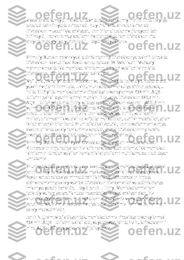 xissasi ancha kamaydi. “Sovetlar davrida rahbarlar islo miy inqilob O‘rta Osiyoga 
tarqaladi deb nihoyatda qo‘rqar edi. Bu yo‘na lishda choralar ko‘rar edi. 
O‘zbekiston mustaqilikka erishgach, Eron bilan aloqalar rivojlanayapti deb 
bo‘lmaydi. Transport magistrallarini rivojlan ti rishda ham O‘zbekiston o‘ta 
ehtiyotkorona siyosat yuritmoqda", - deydi jamiyatshunos.
Shimoliy Xuroson provinsiyasi tadbirkorlarining O‘zbekis tonga tashrifi doirasida 
O‘zbekiston Respublikasi Savdo-sanoat palatasi 28 fevral kuni "Markaziy" 
mehmonxonasida ikki mamlakat ishbilarmon doiralari vakillari ishtirokida 
O‘zbekiston-Eron biznes-seminarini tashkil etdi.
Ma’lumki, oxirgi yillarda O‘zbekiston va Eron o‘rtasida iqtisodiy aloqalar ancha 
yaxshi rivojlanib bormoqda. Ushbu munosabatlar mahsuliga e’tibor qaratsak, u 
holda 2006 yilda mamlakatlarimiz o‘rtasidagi tovar aylanmasi 658 mln. AQSH 
dollarini tashkil etganini ko‘rish mumkin. Boz ustiga O‘zbekiston 582,7 mln. 
AQSH dollari miqdorida ijobiy saldoga ega (O‘zbekiston eksporti – $620,6 mln. 
va importi – $37,9 mln.). O‘zbekis tonda 89 ta qo‘shma korxona faoliyat olib 
boradi. Ulardan 23 tasi 100 foizlik Eron kapitaliga ega bo‘lib, xalq iste’mol 
mollari, to‘qimachilik va qishloq xo‘jaligi mahsulotlari, qurilish materiallari, gilam
ishlab chiqarish bilan band. Shuni ta’kidlash zarurki, Eron tovarlarimizni xorijga 
eksport qilishda asosiy hamkorimiz sanaladi, chunki O‘zbekistonning barcha 
tovarlari Eron bandargohlari orqali jahon bozorlariga chiqadi.
Shimoliy Xuroson provinsiyasi O‘zbekistonga eng yaqin mintaqa sanaladi. 
Kooperatsion birja natijasidan biz ko‘p narsalarni kutib qolamiz, ikki mamlakat 
ishbilarmon doiralari vakillari hamkorlik istiqbollarini muhokama eta oladi degan 
umiddamiz.
Shuningdek biznes-seminarda Eron Respublikasining mamlakatingiz dagi elchisi 
janob I.Ilohiy ham so‘zga chiqdi. U mazkur tadbir tashki lotchilariga, ayniqsa 
Savdo-sanoat palatasiga minnatdorchilik bildirdi. "Kooperatsion birjada 
elchixonamizning asosiy vazifasi O‘zbekiston biznesmenlari va tadbirkorlariga 
imkoniyat yaratib berishdir, – deydi janob I. Ilohiy. Mamlakatlarimiz ham 
iqtisodiy va ham geografik nuqtai nazardan kelishuvga erishgan ekan, biz 
shunchaki ikki tomonlama munosabatlarni o‘rnatishimiz va rivojlantirishimiz 
zarur. Demak, biz munosabatlar rivojiga turtki berishimiz lozim va bu bizning 
asosiy maqsadimizdir.
Janob N.Qosimov ta’kidlaganidek, mamlakatlarimiz o‘rtasidagi tovar aylanmasi 
658 mln. AQSH dollarini tashkil etdi, va yaqin vaqt ichida biz bu ko‘rsatkichni 1 
mlrd. AQSH dollariga yetkazni mo‘ljallayapmiz. 