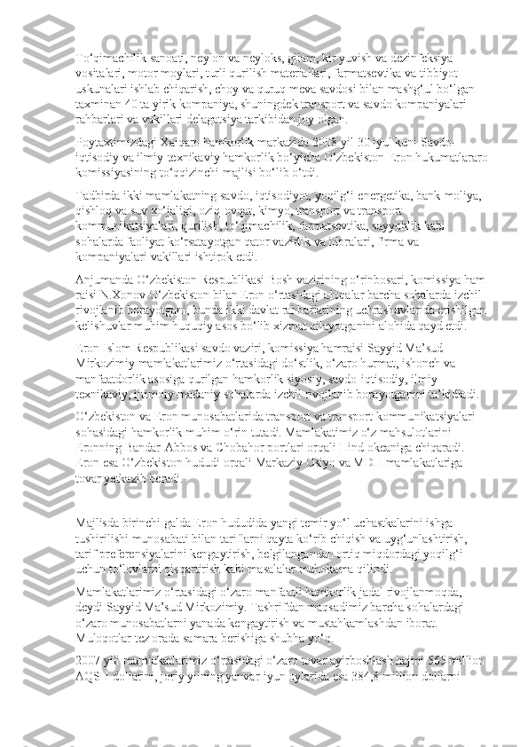 To‘qimachilik sanoati, neylon va neyloks, gilam, kir yuvish va dezinfeksiya 
vositalari, motor moylari, turli qurilish materiallari, farmat sevtika va tibbiyot 
uskunalari ishlab chiqarish, choy va quruq meva savdosi bilan mashg‘ul bo‘lgan 
taxminan 40 ta yirik kompaniya, shuning dek transport va savdo kompaniyalari 
rahbarlari va vakillari delagatsiya tarkibidan joy olgan.
Poytaxtimizdagi Xalqaro hamkorlik markazida 2008-yil 30 iyul kuni Savdo-
iqtisodiy va ilmiy-texnikaviy hamkorlik bo‘yicha O‘zbekiston-Eron hukumatlararo
komissiyasining to‘qqizinchi majlisi bo‘lib o‘tdi.
Tadbirda ikki mamlakatning savdo, iqtisodiyot, yoqilg‘i-energetika, bank-moliya, 
qishloq va suv xo‘jaligi, oziq-ovqat, kimyo, transport va trans port 
kommunikatsiyalari, qurilish, to‘qimachilik, farmatsevtika, say yohlik kabi 
sohalarda faoliyat ko‘rsatayotgan qator vazirlik va idoralari, firma va 
kompaniyalari vakillari ishtirok etdi.
Anjumanda O‘zbekiston Respublikasi Bosh vazirining o‘rinbosari, komissiya ham 
raisi N.Xonov O‘zbekiston bilan Eron o‘rtasidagi aloqalar barcha sohalarda izchil 
rivojlanib borayotgani, bunda ikki davlat rahbar larining uchrashuvlarida erishilgan 
kelishuvlar muhim huquqiy asos bo‘lib xizmat qilayotganini alohida qayd etdi.
Eron Islom Respublikasi savdo vaziri, komissiya hamraisi Sayyid Ma’sud 
Mirkozimiy mamlakatlarimiz o‘rtasidagi do‘stlik, o‘zaro hurmat, ishonch va 
manfaatdorlik asosiga qurilgan hamkorlik siyosiy, savdo-iqti sodiy, ilmiy-
texnikaviy, ijtimoiy-madaniy sohalarda izchil rivojlanib bora yotganini ta’kidladi.
O‘zbekiston va Eron munosabatlarida transport va transport kommu nikatsiyalari 
sohasidagi hamkorlik muhim o‘rin tutadi. Mamlakatimiz o‘z mahsulotlarini 
Eronning Bandar-Abbos va Chobahor portlari orqali Hind okeaniga chiqaradi. 
Eron esa O‘zbekiston hududi orqali Markaziy Osiyo va MDH mamlakatlariga 
tovar yetkazib beradi.
Majlisda birinchi galda Eron hududida yangi temir yo‘l uchastkalarini ishga 
tushirilishi munosabati bilan tariflarni qayta ko‘rib chiqish va uyg‘unlashtirish, 
tarif preferen siya larini kengaytirish, belgilangandan ortiq miqdordagi yoqilg‘i 
uchun to‘lovlarni qisqartirish kabi masalalar muhokama qilindi.
Mamlakatlarimiz o‘rtasidagi o‘zaro manfaatli hamkorlik jadal rivoj lanmoqda, – 
deydi Sayyid Ma’sud Mirkozimiy. Tashrifdan maqsadimiz bar cha sohalardagi 
o‘zaro munosabatlarni yanada kengaytirish va mustahkam lashdan iborat. 
Muloqotlar tez orada samara berishiga shubha yo‘q.
2007 yili mamlakatlarimiz o‘rtasidagi o‘zaro tovar ayirboshlash hajmi 565 million 
AQSH dollarini, joriy yilning yanvar-iyun oylarida esa 384,8 million dollarni  