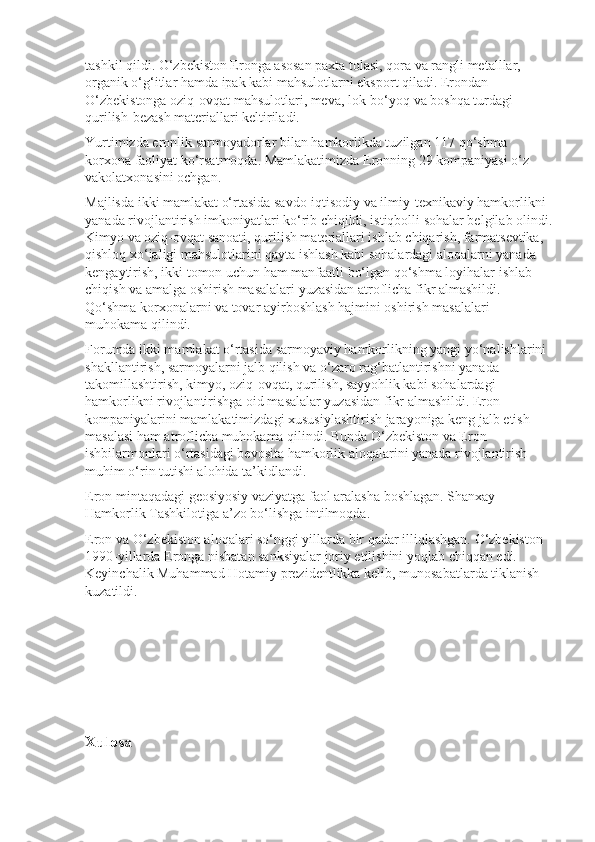 tashkil qildi. O‘zbekiston Eronga asosan paxta tolasi, qora va rangli metalllar, 
organik o‘g‘itlar hamda ipak kabi mahsulotlarni eksport qiladi. Erondan 
O‘zbekistonga oziq-ovqat mahsulotlari, meva, lok-bo‘yoq va boshqa turdagi 
qurilish-bezash materiallari keltiriladi.
Yurtimizda eronlik sarmoyadorlar bilan hamkorlikda tuzilgan 117 qo‘shma 
korxona faoliyat ko‘rsatmoqda. Mamlakatimizda Eronning 29 kompaniyasi o‘z 
vakolatxonasini ochgan.
Majlisda ikki mamlakat o‘rtasida savdo-iqtisodiy va ilmiy-texnikaviy hamkorlikni 
yanada rivojlantirish imkoniyatlari ko‘rib chiqildi, istiqbolli sohalar belgilab olindi.
Kimyo va oziq-ovqat sanoati, qurilish materiallari ishlab chiqarish, farmatsevtika, 
qishloq xo‘jaligi mahsulotlarini qayta ishlash kabi sohalardagi aloqalarni yanada 
kengaytirish, ikki tomon uchun ham manfaatli bo‘lgan qo‘shma loyihalar ishlab 
chiqish va amalga oshirish masalalari yuzasidan atroflicha fikr almashildi. 
Qo‘shma korxonalarni va tovar ayirboshlash hajmini oshirish masalalari 
muhokama qilindi.
Forumda ikki mamlakat o‘rtasida sarmoyaviy hamkorlikning yangi yo‘nalishlarini 
shakllantirish, sarmoyalarni jalb qilish va o‘zaro rag‘bat lantirishni yanada 
takomillashtirish, kimyo, oziq-ovqat, qurilish, sayyohlik kabi sohalardagi 
hamkorlikni rivojlantirishga oid masalalar yuzasidan fikr almashildi. Eron 
kompaniyalarini mamlakatimizdagi xususiylashtirish jarayoniga keng jalb etish 
masalasi ham atroflicha muhokama qilindi. Bunda O‘zbekiston va Eron 
ishbilarmonlari o‘rtasidagi bevosita hamkorlik aloqalarini yanada rivojlantirish 
muhim o‘rin tutishi alohida ta’kidlandi.
Eron mintaqadagi geosiyosiy vaziyatga faol aralasha boshlagan. Shanxay 
Hamkorlik Tashkilotiga a’zo bo‘lishga intilmoqda.
Eron va O‘zbekiston aloqalari so‘nggi yillarda bir qadar illiqlashgan. O‘zbekiston 
1990-yillarda Eronga nisbatan sanksiyalar joriy etilishini yoqlab chiqqan edi. 
Keyinchalik Muhammad Hotamiy prezidentlikka kelib, munosabatlarda tiklanish 
kuzatildi.
 
Xulosa 