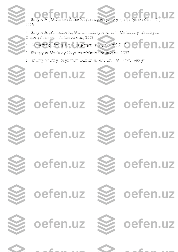 1.     Soliyev A.,   Muhammadaliev. R   Iqtisodiy   va   ijtimoiy   geografiya   asoslari . – T ., 
2005.
2 .     Soliyev   A .,  Ahmedov   E .,  Muhammadaliyev   R .  va   b .  Mintaqaviy   iqtisodiyot . 
O‘quv qo‘llanma.   –T.:   Universitet, 2003.
3.     Dunyoning ijtimoiy-iqtisodiy geografiyasi,-Bustrad   2001.
4.     Sharqiy va Markaziy Osiyo mamlakatlari va xalqlari.  1982
5.  Janubiy-Sharqiy Osiyo mamlakatlari va xalqlari.   -M.: Fikr, 1982 yil. 