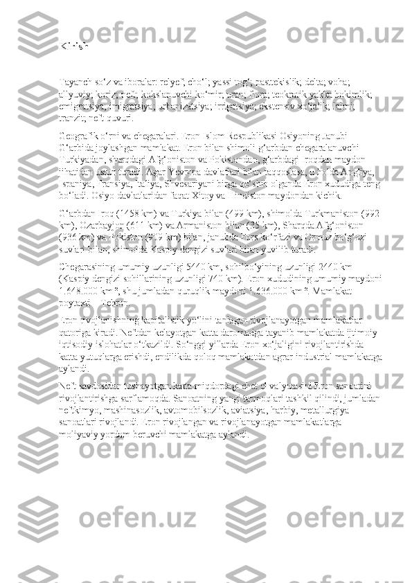 Kirish   
Tayanch so‘z va iboralar:   relyef; cho‘l; yassi tog‘; pasttekislik; delta; voha; 
allyuviy; koriz; neft; kokslanuvchi ko‘mir; uran; flora; teokratik yakka hokimlik; 
emigratsiya; imigratsiya; urbanizatsiya; irrigatsiya; ekstensiv xo‘jalik; lalmi; 
tranzit; neft quvuri.
Geografik o‘rni va chegaralari.   Eron Islom Respublikasi Osiyoning Janubi-
G‘arbida joylashgan mamlakat. Eron bilan shimoli-g‘arbdan chega ralanuvchi 
Turkiyadan, sharqdagi Afg‘oniston va Pokistondan, g‘arbdagi Iroqdan maydon 
jihatidan ustun turadi. Agar Yevropa davlatlari bilan taqqoslasa, u holda Angliya, 
Ispaniya, Fransiya, Italiya, Shvesariyani birga qo‘shib olganda Eron xududiga teng
bo‘ladi. Osiyo davlatlaridan faqat Xitoy va Hindiston maydondan kichik.
G‘arbdan Iroq (1458 km) va Turkiya bilan (499 km), shimolda Turkmaniston (992 
km), Ozarbayjon (611 km) va Armaniston bilan (35 km), Sharqda Afg‘oniston 
(936 km) va Pokiston (909 km) bilan, janubda Fors ko‘rfazi va Ormuz bo‘g‘ozi 
suvlari bilan, shimolda Kaspiy dengizi suvlari bilan yuvilib turadi.          
Chegarasining umumiy uzunligi 5440 km, sohilbo‘yining uzunligi 2440 km 
(Kaspiy dengizi sohillarining uzunligi 740 km). Eron xududining umumiy maydoni
1.648.000 km ², shu jumladan quruqlik maydoni 1.636.000 km ². Mamlakat 
poytaxti – Tehron.
Eron rivojlanishning kapitalistik yo‘lini tanlagan rivojlanayotgan mamlakatlar 
qatoriga kiradi. Neftdan kelayotgan katta daromadga tayanib mamlakatda ijtimoiy-
iqtisodiy islohatlar o‘tkazildi. So‘nggi yillarda Eron xo‘jaligini rivojlantirishda 
katta yutuqlarga erishdi, endilikda qoloq mamlakatdan agrar-industrial mamlakatga
aylandi.
Neft savdosidan tushayotgan katta miqdordagi chet el valyutasini Eron sanoatini 
rivojlantirishga sarflamoqda. Sanoatning yangi tarmoqlari tashkil qilindi, jumladan
neftkimyo, mashinasozlik, avtomobilsozlik, aviatsiya, har biy, metallurgiya 
sanoatlari rivojlandi. Eron rivojlangan va rivojlanayotgan mamlakatlarga 
moliyaviy yordam beruvchi mamlakatga aylandi. 