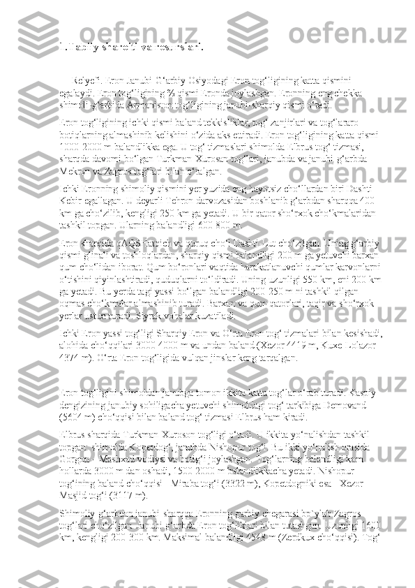 1.Tabiiy sharoiti va resurslari.  
      
       Relyefi.   Eron Janubi-G‘arbiy Osiyo dagi Eron tog‘ligining katta qismini 
egalaydi. Eron tog‘ligining ⅔ qismi Eronda joylashgan. Eronning eng chekka 
shimoli-g‘arbida Armaniston tog‘ligining janubi-sharqiy qismi o‘tadi.
Eron tog‘ligining ichki qismi baland tekkisliklar, tog‘ zanjirlari va tog‘lararo 
botiqlarning almashinib kelishini o‘zida aks ettiradi. Eron tog‘ligi ning katta qismi 
1000-2000 m balandlikka ega. U tog‘ tizmaslari shimolda Elbrus tog‘ tizmasi, 
sharqda davomi bo‘lgan Turkman-Xurosan tog‘lari, janubda va janubi-g‘arbda 
Mekron va Zagros tog‘lari bilan o‘ralgan.
Ichki Eronning shimoliy qismini yer yuzida eng hayotsiz cho‘llardan biri Dashti-
Kebir egallagan. U deyarli Tehron darvozasidan boshlanib g‘arbdan sharqqa 400 
km ga cho‘zilib, kengligi 250 km ga yetadi. U bir qator sho‘rxok cho‘kmalaridan 
tashkil topgan. Ularning balandligi 600-800 m.
Eron sharqida qAQSHatqich va quruq cho‘l Dashti-Lut cho‘zilgan. Uning g‘arbiy 
qismi glinali va toshloqlardan, sharqiy qismi balandligi 200 m ga yetuvchi barxan 
qum cho‘lidan iborat. Qum bo‘ronlari vaqtida harakatlanuvchi qumlar karvonlarni 
o‘tishini qiyinlashtiradi, quduqlarni to‘ldiradi. Uning uzunligi 550 km, eni 200 km 
ga yetadi. Bu yerda tagi yassi bo‘lgan balandligi 200-250 m ni tashkil qilgan 
oqmas cho‘kmalar almashinib turadi. Barxan va qum qatorlari, taqir va sho‘rxok 
yerlar ustun turadi. Siyrak vohalar kuzatiladi.
Ichki Eron yassi tog‘ligi Sharqiy Eron va O‘rta Eron tog‘ tizmalari bilan kesishadi, 
alohida cho‘qqilari 3000-4000 m va undan baland (Xezor 4419 m, Kuxe-Lolazor 
4374 m). O‘rta Eron tog‘ligida vulqan jinslar keng tarqalgan.
Eron tog‘ligini shimoldan janubga tomon ikkita katta tog‘lar o‘rab turadi. Kaspiy 
dengizining janubiy sohiligacha yetuvchi shimoldagi tog‘ tarkibiga Demovand 
(5604 m) cho‘qqisi bilan baland tog‘ tizmasi Elbrus ham kiradi.
Elbrus sharqida Turkman-Xuroson tog‘ligi o‘tadi. U ikkita yo‘na lishdan tashkil 
topgan: shimolda Kopetdog‘, janubda Nishopur tog‘i. Bu ikki yo‘nalish orasida 
Gorgon – Mashxad vodiysi va botig‘i joylashgan. Tog‘larning balandligi kam 
hollarda 3000 m dan oshadi, 1500-2000 m balandlikkacha yetadi. Nishopur 
tog‘ining baland cho‘qqisi - Miraba tog‘i (3322 m), Kopetdogniki esa - Xezor–
Masjid tog‘i (3117 m).
Shimoliy-g‘arbdan janubi-sharqqa Eronning garbiy chegarasi bp`ylab   Zagros 
tog‘lari   cho‘zilgan. Janubi-g‘arbda Eron tog‘liklari bilan tutashgan. Uzunligi 1600 
km, kengligi 200-300 km. Maksimal balandligi 4548 m (Zerdkux cho‘qqisi). Tog‘  