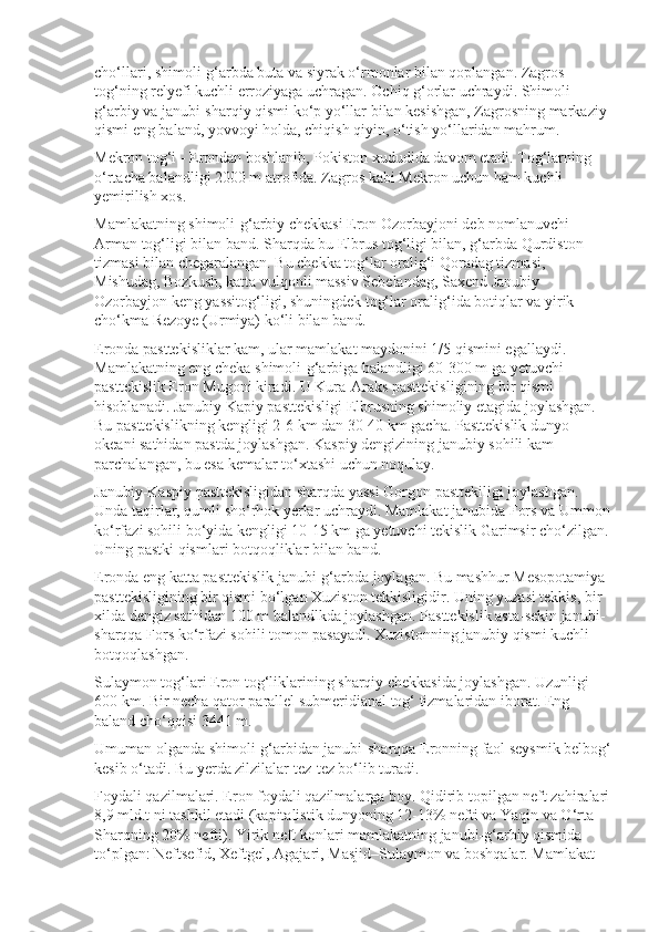 cho‘llari, shimoli-g‘arbda buta va siyrak o‘rmonlar bilan qoplangan. Zagros 
tog‘ning relyefi kuchli erroziyaga uchragan. Ochiq g‘orlar uchraydi. Shimoli-
g‘arbiy va janubi-sharqiy qismi ko‘p yo‘llar bilan kesishgan, Zagrosning markaziy 
qismi eng baland, yovvoyi holda, chiqish qiyin, o‘tish yo‘llaridan mahrum.
Mekron tog‘i - Erondan boshlanib, Pokiston xududida davom etadi. Tog‘larning 
o‘rtacha balandligi 2000 m atrofida. Zagros kabi Mekron uchun ham kuchli 
yemirilish xos.
Mamlakatning shimoli-g‘arbiy chekkasi Eron Ozorbayjoni deb nomlanuvchi 
Arman tog‘ligi bilan band. Sharqda bu Elbrus tog‘ligi bilan, g‘arbda Qurdiston 
tizmasi bilan chegaralangan. Bu chekka tog‘lar oralig‘i Qoradag tizmasi, 
Mishudag, Bozkush, katta vulqonli massiv Sebelandag, Saxend Janubiy 
Ozorbayjon keng yassitog‘ligi, shuningdek tog‘lar oralig‘ida botiqlar va yirik 
cho‘kma Rezoye (Urmiya) ko‘li bilan band.
Eronda pasttekisliklar kam, ular mamlakat maydonini 1/5 qismini egallaydi. 
Mamlakatning eng cheka shimoli-g‘arbiga balandligi 60-300 m ga yetuvchi 
pasttekislik Eron Mugoni kiradi. U Kura-Araks pasttekis ligining bir qismi 
hisoblanadi. Janubiy Kapiy pasttekisligi Elbrusning shimoliy etagida joylashgan. 
Bu pasttekislikning kengligi 2-6 km dan 30-40 km gacha. Pasttekislik dunyo 
okeani sathidan pastda joylashgan. Kaspiy dengizining janubiy sohili kam 
parchalangan, bu esa kemalar to‘xtashi uchun noqulay.
Janubiy-Kaspiy pasttekisligidan sharqda yassi Gorgon pasttekiligi joylashgan. 
Unda taqirlar, qumli sho‘rhok yerlar uchraydi. Mamlakat janubida Fors va Ummon
ko‘rfazi sohili bo‘yida kengligi 10-15 km ga yetuvchi tekislik Garimsir cho‘zilgan.
Uning pastki qismlari botqoqliklar bilan band.
Eronda eng katta pasttekislik janubi-g‘arbda joylagan. Bu mashhur Mesopotamiya 
pasttekisligining bir qismi bo‘lgan Xuziston tekkisligidir. Uning yuzasi tekkis, bir 
xilda dengiz sathidan 100 m balandlkda joy lashgan. Pasttekislik asta-sekin janubi-
sharqqa Fors ko‘rfazi sohili tomon pasayadi. Xuzistonning janubiy qismi kuchli 
botqoqlashgan.
Sulaymon tog‘lari Eron tog‘liklarining sharqiy chekkasida joylashgan. Uzunligi 
600 km. Bir necha qator parallel submeridianal tog‘ tizmalaridan iborat. Eng 
baland cho‘qqisi 3441 m.
Umuman olganda shimoli-g‘arbidan janubi-sharqqa Eronning faol seysmik belbog‘
kesib o‘tadi. Bu yerda zilzilalar tez-tez bo‘lib turadi.
Foydali qazilmalari.   Eron foydali qazilmalarga boy. Qidirib topilgan neft zahiralari
8,9 mld.t ni tashkil etadi (kapitalistik dunyoning 12-13% nefti va Yaqin va O‘rta 
Sharqning 20% nefti). Yirik neft konlari mamlakatning janubi-g‘arbiy qismida 
to‘plgan: Neftsefid, Xeftgel, Agajari, Masjid–Sulaymon va boshqalar. Mamlakat  