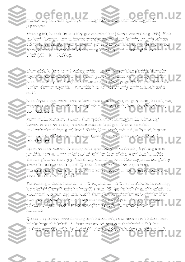 markazidagi neft koni Qumli, shimoldagi neft konlari Eron Ozarbayjonida 
joylashgan.
Shuningdek, Eronda katta tabiiy gaz zahiralari bor (dunyo zaxira sining 15%). Yirik
gaz koni Pazenan. Eronda boshqa energiya resurs laridan ko‘mir, umumiy zahirasi 
5,5 mld t. Sanoat ahomiyatiga ega bo‘lgan konlar mamlakat shimolida Shemshek, 
Abek, Zirab va boshqalar. Bu konlarning ko‘miri yuqori quvvatligi bilan farq 
qiladi (7000-8000 kal/kg).
Shunigdek, ko‘mir Eron Ozarbayjonida Hurosonda mamlakat g‘arbida Xamadon 
rayonida, markazda Kashan va Isfaxon yaqinida janubda Karmona rayonida bor. 
Eron metalurgiyasini rivojlantirish uchun katta ahamiyatga ega bo‘lgan temir ruda 
konlari Kermon rayonida – Zerandda bor. Eronda umumiy temir ruda zahirasi 5 
mld.t.
Eron foydali qazilmalar orasida temir rudasi, xrom, mis, magniy, nikel, kobolt, rux,
marganes, volfram, molibden, qo‘rg‘oshin, qalay, simob, kumush, oltin, platina, 
qazilmalari bor.
Karmonada, Xuroson, Isfaxon, shuningdek Eron Ozorbayjonida, Elbrus tog‘ 
tizmasida uran va boshqa radiaktiv metallar topilgan. Eronda nometall 
qazilmalardan oltingugurt(Dashti-Kabir, Qurdiston), osh tuzi, kaliy tuzi, biryuza 
koni qurilish va bezatish materiallari (granit, marmar, glina, gips, ohaktosh) 
zahiralari bor.
Iqlimi va ichki suvlari.   Eronning katta qismida iqlim subtropik, faqat eng cheka 
janubida Fors va Ummon ko‘rfazlari sohillarida tropikdir. Mamlakat hududida 
shimoli-g‘arb va sharqiy yo‘nalishdagi shamollar, Eron Ozorbayjonida esa g‘arbiy 
shamollar xukumronlik qiladi. Qishda Eronga mo’tadil va tropik havo 
massalarining bir-biri bilan almashinib kelishi xosdir. U havoning issib ketishi va 
sovib ketishi bilan bog‘liqdir.
Yanvarning o‘rtacha harorati -2+1ºC va janubda +15ºC. Biroq Arktika havosining 
kirib kelishi (har yili sodir bo‘lmaydi) sovuq -25ºCgacha bo‘lishiga olib keladi. Bu 
xukumronlik asosan tog‘larda kuchli shamollar, qorbo‘ronlari va izg‘irinlar bilan 
kuzatiladi. Qor ko‘chkilari tog‘ davonlarini to‘sib qo‘yadi. Transport harakatini 
to‘xtatib qo‘yadi. Kuchli sovuq va izg‘irin shimoliy va markaziy Eronda 
kuzatiladi.
Qishda tropik havo massalarining kirib kelishi natijasida keskin issib ketishi ham 
halokatlarga olib keladi. Bu havo massasi sel va suv toshqinlarini olib keladi. 
Toshqin vaqtida sohil bo‘yidagi qishloqlar va kichik shaharlar suv ostida qoladi.
. 