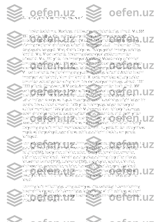 2.Tarixi,   aholisi va mehnat resurslari
      Forslar dastlab m.a.IXasrlarga oid Ossuriya manbalarida tilga olinadi. M.a.556-
550-yillarda Buyuk KirII qadimgi dunyoda buyuk imperiyani yaratgan fors 
podsholari sulolasiga asos soldi.DoroI(M.a.522-486-yillarda) davrida imperiya 
o‘zining rivojlanish cho‘qqisiga ko‘tarildi. Imperiya hududi Hindistondan O‘rta 
dengizgacha kengaydi. Misr, Kichik Osiyo va Frakiya yerlari imperiya tarkibiga 
kiritildi. M.a. V asr oxirlarida forslarning ekspansiyasi greklar tomonidan 
to‘xtatildi. M.a. 330-yilda Fors imperiyasi Aleksandr Makedonskiy qo‘shinlari 
tomonidan zabt etildi. M.a. 224-yilda mamlakatni to‘rt asr davomida idora qilgan 
sosoniylar sulolasi hokimiyat tepasiga keldi. Fors imperiyasi VI asr oxirlarida va 
VII asr boshlarida rivojlanishning eng yuqori darajasiga ko‘tarildi.Arablar bosqini 
imperiyani zaiflashtirdi, islom dini kiritildi. XI asrda mamlakat saljuqiy turklar 
tomonidan zabt etilgandan so‘ng islom-fors sivilizatsiyasi inqirozga uchradi. 1221-
1222-yillarda Chingizxon, XIV asrda Amir Temur tomonidan bosib olindi. XVI 
asr boshlarida mamlakat yana forslar-saffaviylar sulolasi tomonidan 
boshqarildi.XVIII-XIX asrlarda bu hududlar o‘z ta’sir doiralariga ega bo‘lish 
uchun intilgan Rossiya va Buyuk Brutaniyaga qarshi kurashishga to‘g‘ri kelgan bir
qancha fors sulolalari almashdi. 1925-yilda hokimiyatga kelgan pahlaviylar 
sulolasi mamlakatni 1979-yilgacha shoh Muhammad Rizo Pahlaviy hukumatga 
qarshi chiqishlar natijasida taxtdan ag‘darilganiga qadar idora qildi. 1934-yildan 
boshlab mamlakat Eron deb nomlana boshlandi. 1980-yilda Eron Islom 
Respubliasi deb e’lon qilindi. Aholisi va mehnat resurslari.   Eron Janubi-G‘arbiy 
Osiyoning eng ko‘p millatli mamlakakatlaridan biri. Bu yerda 30 dan ortiq yirik va
mayda xalqlar yashaydi, agar ellat va qabila guruhlarini olsak bu son yanada 
ko‘payadi.
Eron xalqining ko‘pchiligi eron guruhining hinduyevropa tillar oilasiga kiradi. Bu 
guruhga forslar (51%), gilonlar, mozondariylar(8%), kurdlar(7%), lurlar(2%), 
balujilar (2%), baxtiyorlar, tolishlar, tatlar, hazoriylar, jamshidlar, armanlar, 
afg‘onlar, tojiklar kiradi. Ikkinchi guruh tyurk guruhining oltoy tillar oilasiga 
kiruvchilar ozorlar (24%), turkmanlar (2%), qoshg‘aylar, kajarlar, afshorlar, 
shohsevanlar, qorapapahlar, nafarlar, hurosonlar, baharlular, eynalular kiradi. 
Uchinchi guruh semit guruhining semito-hamit tillar oilasiga arablar (3%) va 
ossuriylar kiradi. To‘rtinchi kartvel guruhining kavkaz tillar oilasiga gruzinlar 
kiradi.
Eronning ko‘p millatliligiga uning qadimiy va o‘rta asrlardagi hukm ronlarining 
bosqinchilik siyosati, o‘z hukmronligiga ko‘pgina har xil tilli qabila va xalqlarni 
qo‘shib olishi, shuningdek shunday bosqinchiliklarni bir nechtasini o‘z boshidan 
o‘tkazishi sabab bo‘lgan. 