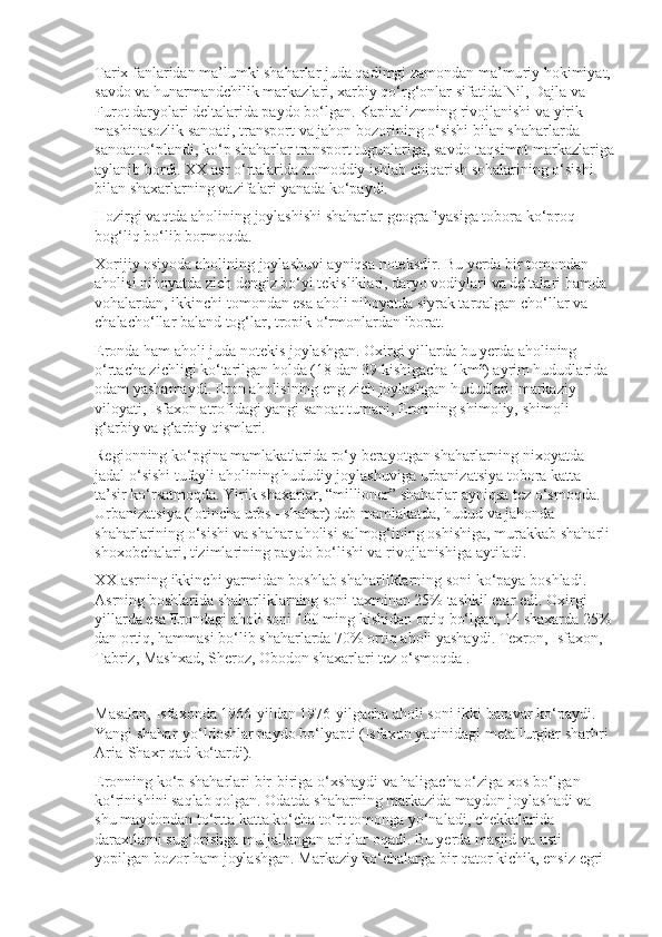 Tarix fanlaridan ma’lumki shaharlar juda qadimgi zamondan ma’mu riy hokimiyat, 
savdo va hunarmandchilik markazlari, xarbiy qo‘rg‘onlar sifatida Nil, Dajla va 
Furot daryolari deltalarida paydo bo‘lgan. Kapita lizmning rivojlanishi va yirik 
mashinasozlik sanoati, transport va jahon bozorining o‘sishi bilan shaharlarda 
sanoat to‘plandi, ko‘p shaharlar trans port tugunlariga, savdo-taqsimot markazlariga
aylanib bordi. XX asr o‘rta larida nomoddiy ishlab chiqarish sohalarining o‘sishi 
bilan shaxarlarning vazifalari yanada ko‘paydi.
Hozirgi vaqtda aholining joylashishi shaharlar geografiyasiga tobora ko‘proq 
bog‘liq bo‘lib bormoqda.
Xorijiy osiyoda   aholining joylashuvi   ayniqsa noteksdir. Bu yerda bir tomondan-
aholisi nihoyatda zich dengiz bo‘yi tekisliklari, daryo vodiylari va deltalari hamda 
vohalardan, ikkinchi tomondan esa aholi nihoyatda siyrak tarqalgan cho‘llar va 
chalacho‘llar baland tog‘lar, tropik o‘r mon lardan iborat.
Eronda ham aholi juda notekis joylashgan. Oxirgi yillarda bu yerda aholining 
o‘rtacha zichligi ko‘tarilgan holda (18 dan 39 kishigacha 1km²) ayrim hududlarida 
odam yashamaydi. Eron aholisining eng zich joylashgan hududlari: markaziy 
viloyati, Isfaxon atrofidagi yangi sanoat tumani, Eronning shimoliy, shimoli-
g‘arbiy va g‘arbiy qismlari.
Regionning ko‘pgina mamlakatlarida ro‘y berayotgan shaharlarning nixoyatda 
jadal o‘sishi tufayli aholining hududiy joylashuviga   urbani zatsiya   tobora katta 
ta’sir ko‘rsatmoqda. Yirik shaxarlar, “millioner” shaharlar ayniqsa tez o‘smoqda. 
Urbanizatsiya (lotincha urbs - shahar) deb mamlakatda, hudud va jahonda 
shaharlarining o‘sishi va shahar aholisi salmog‘ining oshishiga, murakkab shaharli 
shoxobchalari, tizimlarining paydo bo‘lishi va rivojlanishiga aytiladi.
XX asrning ikkinchi yarmidan boshlab shaharliklarning soni ko‘paya boshladi. 
Asrning boshlarida shaharliklarning soni taxminan 25% tashkil etar edi. Oxirgi 
yillarda esa Erondagi aholi soni 100 ming kishidan ortiq bo‘lgan, 14 shaxarda 25%
dan ortiq, hammasi bo‘lib shaharlarda 70% ortiq aholi yashaydi. Texron, Isfaxon, 
Tabriz, Mashxad, Sheroz, Obodon shaxarlari tez o‘smoqda .
Masalan, Isfaxonda 1966-yildan 1976-yilgacha aholi soni ikki baravar ko‘paydi. 
Yangi shahar-yo‘ldoshlar paydo bo‘lyapti (Isfaxon yaqinidagi metallurglar sharhri 
Aria-Shaxr qad ko‘tardi).
Eronning ko‘p shaharlari bir-biriga o‘xshaydi va haligacha o‘ziga xos bo‘lgan 
ko‘rinishini saqlab qolgan. Odatda shaharning markazida maydon joylashadi va 
shu maydondan to‘rtta katta ko‘cha to‘rt tomonga yo‘naladi, chekkalarida 
daraxtlarni sug‘orishga muljallangan ariqlar oqadi. Bu yerda masjid va usti 
yopilgan bozor ham joylashgan. Markaziy ko‘chalarga bir qa tor kichik, ensiz egri- 