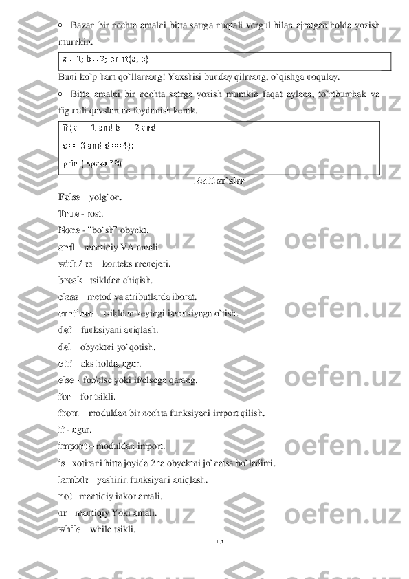 13	 	
 
 	Bazan  bir  nechta  amalni	 bitta  satrga 	nuqtali  vergul  bilan  ajratgan  holda  yozish 	
mumkin.	 	
a = 1; b = 2; print(a, b	) 	
Buni ko`p ham qo`llamang! Yaxshisi bunday qilmang, o`qishga noqulay.	 	
 	Bitta  amalni  bir  nechta  satrga  yozish  mumkin  faqat  aylana,  to`rtburchak  va 	
figurali qavslardan foydanish kera	k.	 	
if (a == 1 	and	 b == 2 	and	 	
c == 3 and d == 4): 	 	
print('spam'*3)	 	
Kalit so`zlar	 	
False	 – yolg`on	. 	
True	 - rost	. 	
None	 - “bo`sh	” obyekt	. 	
and	 – mantiqiy VA	 amali	. 	
with / as	 – konteks menejeri	. 	
break	 –tsikldan chiqish	. 	
class	 – metod va atribu	tlarda iborat.	 	
continue	 – tsikldan keyingi iteratsiyaga o`tish	. 	
def	 – funksiyani aniqlash	. 	
del	 – obyektni yo`qotish	.  	
elif	 – aks holda, agar	. 	
else	 – for/else yoki if/elsega qarang	. 	
for	 – for	 tsikli	. 	
from	 – moduldan bir nechta funksiyani import qilish.	 	
if - agar	. 	
import	 – moduldan import	. 	
is –xotirani bitta joyida 2 ta obyektni jo`natsa bo`ladimi	. 	
lambda	 –yashirin funksiyani aniqlash	. 	
not	 –mantiqiy 	inkor amali	. 	
or 	–mantiqiy Yoki amali	. 	
while	 – while	 tsikli	.  