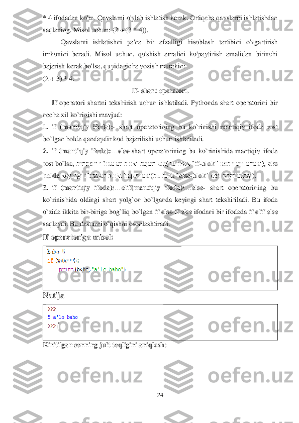 24	 	
 
* 4 ifodadan ko'ra. Qavslarni o'ylab ishlatish kerak. Ortiqcha qavslarni ishlatishdan 
saqlanin	g. Misol uchun: (2 + (3 * 4)).	 	
Qavslarni  ishlatishni  ya'na  bir  afzalligi  hisoblash  tartibini  o'zgartirish 	
imkonini  beradi.  Misol  uchun,  qo'shish  amalini  ko'paytirish  amalidan  birinchi 
bajarish kerak bo'lsa, quyidagicha yozish mumkin:	 	
(2 + 3) * 4.	 	
If	- shart	 operatori.	 	
If 	operatori  shartni  tekshirish  uchun  ishlatiladi.  Pythonda  shart  operatorini  bir 	
necha xil ko`rinishi mavjud:	 	
1.	 if  (mantiqiy  ifoda):	- shart  operatorining  bu  ko`rinishi  mantiqiy  ifoda  rost 	
bo`lgan holda qandaydir kod bajarilishi uchun 	ishlatiladi.	 	
2.	 if  (mantiqiy  ifoda):	…	else	-shart  operatorining  bu  ko`rinishida  mantiqiy  ifoda 	
rost bo`lsa	, birinchi ifodalar bloki bajariladi(bu blok “	if-blok	” deb nomlanadi), 	aks 	
holda 	keyingi ifodalar bloki bajariladi(bu blok “	else	-blok	” deb nomlanadi)	. 	
3.	 if  (	mantiqiy  ifoda):	…	elif(mantiqiy  ifoda):	…	else	- shart  operatorining  bu 	
ko`rinishida 	oldingi  shart  yolg`on  bo`lganda  keyingi  shart  tekshiriladi.  Bu  ifoda 	
o`zida ikkita bir	-biriga bog`liq bo`lgan 	if else	-if else 	ifodani bir ifodada 	if elif else 	
saqlaydi. Bu 	dasturni o`qishni osonlashtiradi.	 	
If operatoriga misol	:  	
 	
N	atija	 	
 	
Kiritilgan	 sonning juft toqligini aniqlash	:  