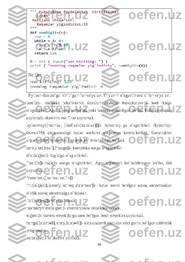 30	 	
 	
 	
Natija:	 	
 	
Python dasturiga kiritilgan	 funksiyalar	. Tiplarni o`zgartiruvchi funksiyala	r. 	
bool(x)	- 	rostlikka  tekshirishni  standart  usulidan  foydalanuvchi  bool  tipiga 	
o`zgartirish. Agar x yolg`on bo`lsa yoki tushirib qoldirilgan bo`lsa, False qiymatini 
qaytaradi, aksincha esa True qaytaradi.	 	
bytearray([manba,  [kodlash[xatolar]]])	- bytearray	 ga  o`zgartirish.  Bytearray	- 	
0<=x<256  diapazondagi  butun  sonlarni  o`zgarmas  ketma	-ketligi.  Konstruktor 	
argumentlari bytearray() ga mos ko`rinishga ega bo`ladi.	 	
complex([real],[image])	- kompleks songa o`zgartirish.	 	
dict(object)	- lug`atga o`zg	 artirish.	 	
float([x])	-haqiqiy  songa  o`zgartirish.  Agar  argument  ko`rsatilmagan  bo`lsa,  0.0 	
qaytaradi.	 	
frozenset([ketma	-ketlik])	 	
int([object],[asosiy  sanoq  sistemasi])	- butun  sonni 	berilgan  sanoq  sist	ema	sidan 	
o`nlik sanoq sistemasiga	 o`	tkaz	ish.	 	
list([object])	-ro`yxat tuzadi.	 	
m	emoryview(object)	- memoryview obyektini tuzadi	. 	
object()	-hamma obyektlarga asos bo`lgan bosh obyektni	 qaytaradi.	 	
range([start=0], stop,[step=1])	- step qadamli start	 dan 	stop	 gacha	 bo`lgan arifmetik 	
progressiya.	 	
set(object)	-to`plam	ni yaratadi.	  