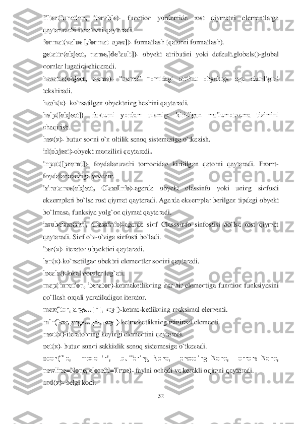 32	 	
 
filter(function,  iterable)	- 	function  yordamida  rost  qiymatni  elementlarga 	
qaytaruvchi iteratorni qaytaradi.	 	
format(value [,format_spec])	- formatlash (qatorni formatlash).	 	
getattr(	object,  name,[default]	)- obyekt  atributini  yoki  default.glo	bals()	-global 	
nomlar lugatini chiqaradi.	 	
hasattr(object,  name)	- 	“name”  nomidagi  atribut  obyektga  ega  ekanligini 	
tekshiradi.	 	
hash(x)	- ko`rsatilgan obyektning heshini qaytaradi.	 	
help([object])	- 	dasturni  yordam  qismiga  kiritilgan  ma’lumotnoma  tizimini 	
chaqirish.	 	
hex(x)	- butun sonni o`n oltilik sanoq sistemasiga o`tkazish.	 	
id(object)	-obyekt manzilini qaytaradi	 . 	
input([promt])	- foydalanuvchi  tomonidan  kiritilgan  qatorni  qaytaradi.  Promt	- 	
foydalanuvchiga yordam.	  	
isinstance(object,  ClassInfo)	-agarda  obyek	t  classinf	o  yoki  uning  sinf	osti 	
ekzemplari bo`lsa rost qiymat qaytaradi. Agarda ekzemplar berilgan 	tipdagi obyekt 	
bo`lmasa, funksiya yolg`on qiymat qaytaradi.	 	
issubclass(sinf,  ClassInfo)	-agarda  sinf  ClasssInfo  sinfostisi  bo`lsa  rost  qiymat 	
qaytaradi. Sinf 	o`z	-o`ziga sinfosti bo`ladi.	 	
iter(x)	- iterator obyektini qaytaradi.	 	
len(x)	-ko`rsatilgan obektni elementlar sonini qaytaradi.	 	
locals()	-lokal nomlar lug`ati.	 	
m	ap(function,  iterator)	-ketmaketlikning  har  bir  elementiga  function  funksiyasini 	
qo`llash orqali 	yaratiladigan iterator.	 	
m	ax	(iter,[args…]*[, key])	-ketma	-ketlikning maksimal elementi.	 	
m	in(iter,[args…]*[, key])	-ketmaketlikning minimal elementi.	 	
next(x)	-iteratorning keyingi elementini qaytaradi.	 	
oct(x)	- butun sonni sakkizlik sanoq sistemasiga o`tkazadi.	 	
open(file,  mode=’r’,  buffering=None,  encoding=None,  errors=None, 
newline=None, closefd=True)	- faylni ochadi va kerakli oqimni qaytaradi.	 	
ord(x)	- belgi kodi.	  