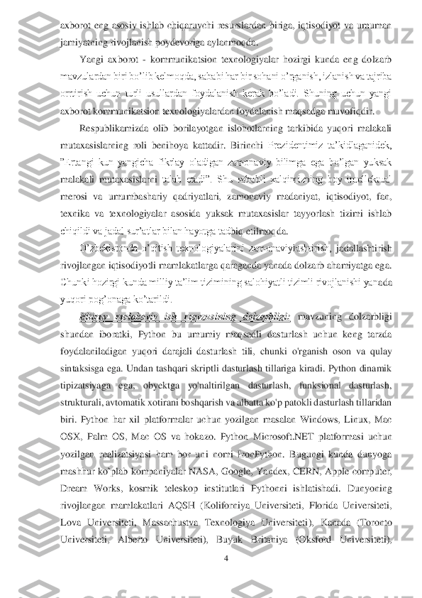 4 	
 
axborot  eng  asosiy  ishlab  chiqaruvchi  resurslardan  biriga,  iqtisodiyot  va  umuman 
jamiyatning rivojlanish poydevoriga aylanmoqda.	 	
Yangi  axborot 	- kommunikatsion  texnologiyalar  hozirgi  kunda  eng  dolzarb 	
mavzulardan biri bo’lib kelmoqda, sa	babi har bir sohani o’rganish, izlanish va tajriba 	
orrtirish  uchun  turli  usullardan  foydalanish  kerak  bo’ladi.  Shuning  uchun  yangi 
axborot kommunikatsion texnologiyalardan foydalanish maqsadga muvofiqdir.	 	
Respublikamizda  olib  borilayotgan  islohotlarning  tarkibida  yuqori  malakali 	
mutaxasislarning  roli  benihoya  kattadir. 	Birinchi 	Prezidentimiz  ta’kidlaganidek, 	
”Ertangi  kun  yangicha  fikrlay  oladigan  zamonaviy  bilimga  ega  bo’lgan  yuksak 
malakali  mutaxasislarni 	talab  etadi”.  Shu  sababli  xalqimizning  boy  intellektual 	
merosi  va  umumbashariy  qadriyatlari,	 zamonaviy  madaniyat,  iqtisodiyot,  fan, 	
texnika  va  texnologiyalar  asosida  yuksak  mutaxasislar  tayyorlash  tizimi  ishlab 
chiqildi va jadal sur’atlar bilan hayotga tad	biq etilmoqda.	 	
O’zbekistonda  o’qitish  texnologiyalarini  zamonaviylashtirish,	 jadallashtirish 	
rivojlangan iqtisodiyotli mamlakatlarga qaraganda yanada dolzarb ahamiyatga ega. 
Chunki hozirgi kunda milliy ta’lim tizimining salohiyatli tizimli rivojlanishi yan	ada 	
yuqori pog’onaga ko’tarildi.	 	
Bitiruv  malakaviy  ish  mavzu	sining  dolzarbligi:	 	mavzuning  dolzarbligi 	
shundan  iboratki	, Python	 bu  umumiy  maqsadli  dasturlash  uchun  keng  tarzda 	
foydalaniladi	gan  yuqori  darajali  dasturlash  tili, 	chunki  o'rganish  oson  va  qulay 	
sintaksisga  ega.  Undan  tashqari  skriptli  dasturlash  tillariga  kiradi.  Python  dinamik 
tipizatsiyaga  ega,  obyektga  yo'naltirilgan  dasturlash,  funksional  dasturlash, 
strukturali, avtomatik xo	tirani boshqarish va albatta ko'p patokli dasturlash tillaridan 	
biri. 	Python  har  xil  platformalar  uchun  yozilgan	 masalan  Windows,  Linux,  Mac 	
OS	X,  Palm  OS,  Mac  OS  va	 hokazo.  Python 	Microsoft.NET	 platformasi  uchun 	
yozilgan  realizatsiyasi  ham  bor  uni  nomi  IronPython.  Bugungi  kunda  dunyoga 
mashhur  ko`plab kompaniyalar  NASA,  Google,	 Yandex,  CERN,	 Apple  computer, 	
Dream  Works, 	kosmik  teleskop  institutlari  Pythonni  ishlatishadi.	 Dunyoni	ng 	
rivojlangan  mamlakatlari	 AQSH	 (Koliforniya  Universiteti,  Florida  Universiteti, 	
Lova  Universiteti,  Massachustva  Texnologiya  Universiteti	),  Kanada  (Toronto 	
Universiteti,  Alberto  Universiteti),  Buy	uk  Britaniya  (Oksford  Universiteti),  