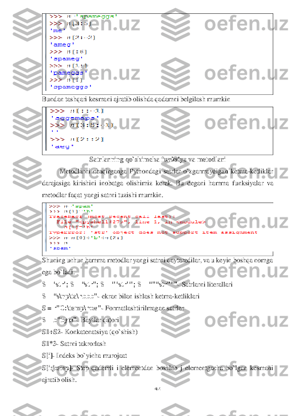 42	 	
 	
 	
Bundan tashqari kesmani ajratib olish	da qadamni belgilash mumkin	 	
 	
Satrlarning qo`shimcha funksiya va metodlari	 	
Metodlarni  chaqirganga  Pythondagi  satrlar  o`zgarmaydigan  ketma	-ketliklar 	
darajasiga  kirishini  inobatga  olishimiz 	kerak.  Bu  degani  hamma  funksiya	lar  va 	
metodlar faqat yangi satrni 	tuzishi mumkin	.  	
 	
Shuning uchun hamma metodlar yangi satrni qaytaradilar, va u keyin boshqa nomga 
ega bo`ladi.	 	
S = ‘str’; S = “str”; S = ‘’‘str’‘’; S = “”“str”“”	- Satrlarni literallari	 	
S = “s	\np	\ta	\nbbb”	- ekran bilan ishlash ketma	-ketliklari	 	
S = 	r”C:	\temp	\new”	- Formatlashtirilmagan satrlar	 	
S = b”byte”	- Baytlar qatori	 	
S1+S2	- Konkatenatsiya (qo`shish)	 	
S1*3	- Satrni takrorlash	 	
S[i]	- Indeks bo`yicha murojaat	 	
S[i:j:step]	- Step  qadamli  i  elementdan  boshlab  j  elementgacha  bo`lgan  k	esmani 	
ajratib olish	.   