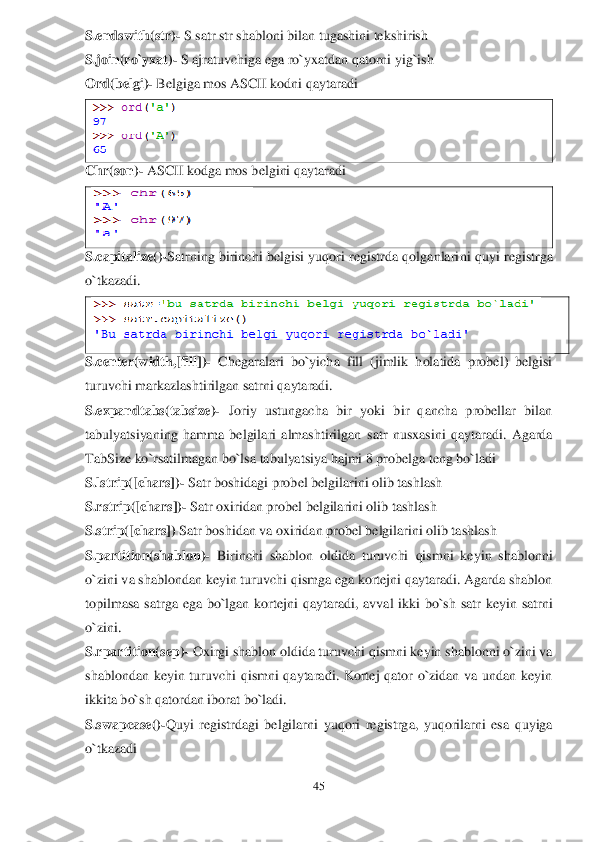 45	 	
 
S.endswith(str)	- S satr str shabloni bilan tugashini tekshirish	 	
S.join(ro`yxat)	- S ajratuvchiga ega ro`yxatdan qatorni yig`ish	 	
Ord(belgi)	- Belgiga mos ASCII kodni qaytaradi	 	
 	
Chr(son)	- ASCII kodga mos belgini qaytaradi	 	
 	
S.capitalize()	-Satrning  birinchi  belgisi  yuqori  registrda qolganlari	ni	 quyi  registr	ga 	
o`tkazadi	. 	
 	
S.center(width,[fill])	- Chegaralari  bo`yicha  fill  (jimlik  holatida  probel)  belgisi 	
turuvchi markazlashtirilgan satrni qaytaradi.	 	
S.expandtabs(tabsize)	- Joriy  ustungacha  bir  yoki  bir  qancha  probellar  bilan 	
tabulyatsiyaning  hamma  belgilari  almashtirilgan 	satr  nusxasini  qaytaradi.  Agarda 	
TabSize ko`rsatilmagan bo`lsa tabulyatsiya hajmi 8 probelga teng bo`ladi	 	
S.l	strip([chars])	- Satr boshidagi probel belgilarini olib tashlash	 	
S.rstrip([chars])	- Satr oxiridan probel belgilarini olib tashlash	 	
S.strip	([chars]) 	Satr boshidan va oxiridan probel belgilarini olib tashlash	 	
S.partition(shablon)	- Birinchi  shablon  oldida  turuvchi	 qismni  keyin  shablonni 	
o`zini v	a shablondan keyin turuvchi qismga ega kortejni qaytaradi. Agarda shablon 	
topilmasa  satrga  ega  bo`lgan  kortejni	 qaytaradi,  avval  ikki  bo`sh  satr  keyin  satrni 	
o`zini	. 	
S.rpartition(sep)	- Oxirgi shablon oldida turuvchi qismni keyin shablonni o`zini va 	
shablondan  keyin  turuvchi  qismni  qaytaradi.  Kortej  qator  o`zidan  va  undan  keyin 
ikkita bo`sh qatordan iborat bo`ladi.	 	
S.swapcase()	-Quyi  registrdagi  belgilar	ni	 yuqori  registrga,  yuqorilarni  esa  quyiga 	
o`tkazadi	  