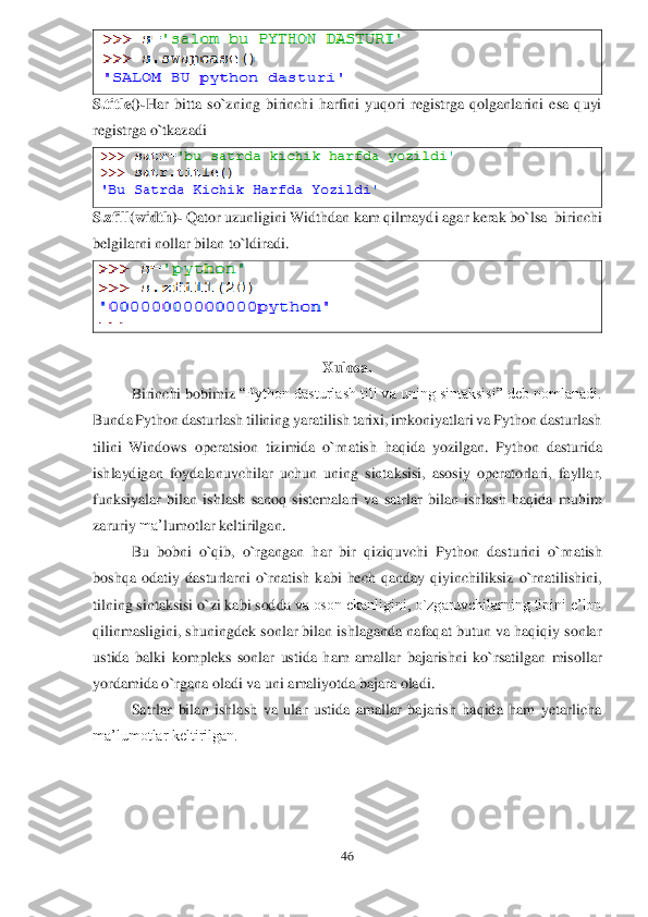 46	 	
 	
 	
S.title()	-Har 	bitta 	so`zning  birinchi  harfini  yuqori  registrga  qolganlarini  esa  quyi 	
registrga o`tkazadi	 	
 	
S.zfill(width)	- Qator uzunligini Widthdan kam qilmayd	i agar kerak bo`lsa  birinchi 	
belgilarni nollar bilan to`ldiradi	. 	
 	
 	
Xulosa.	  	
Birinchi	 bobimiz	 “Python dasturlash tili va uning sintaksisi” deb nomlanadi. 	
Bunda Python dasturlash tilining yaratilish tarixi, imkoniyatlari va Python dasturlash 
tilini  Windows 	operatsion  tizimida  o`rnatish 	haqida	 yozilgan	. Python  dasturida 	
ishlaydigan  foydalanuvchilar  u	chun	 uning  sintaksisi,  asosiy  operatorlari,  fayllar, 	
funksiyalar  bilan  ishlash  sanoq  sistemalari  va  satrlar  bilan  ishlash  haqida	 muhim 	
zaruriy 	ma’	lumotlar 	keltirilgan.	 	
Bu  bobni  o`qib,  o`rgangan  har  bir  qiziquvchi 	Python  dasturini  o	`rnatish 	
boshqa  odatiy 	dasturlarni  o`rnatish  kabi  hech  qanday  qiyinchiliksiz  o`rnatilishini, 	
tilning sintaksisi o`zi kabi sod	da va oson ekanligini, o`zgaruvchilarning tipini e’lon 	
qilinmasligini, shuningdek sonlar bilan ishlaganda nafaqat butun va haqiqiy sonlar 
ustida  balki 	kom	pleks	 sonlar  ustida  ham  amallar  bajarishni  ko`rsatilgan  misollar 	
yordamida 	o`rgana oladi va uni amaliyotda bajara oladi.	 	
Satrlar  bilan  ishlash  va  ular  ustida  amallar  bajarish  haqida  ham  yetarlicha 	
ma’lumotlar keltirilgan.	 	
 
 
  