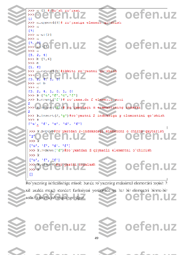 49	 	
 	
 	
Ro`yxatning  ishlatilishiga  misol:	 bunda 	ro`yxatning  maksimal  elementini  topish  2 	
xil  usulda  max()  standart  funksiyasi  yordamida  va	 har  bir  elementni  birma	-bir 	
solishtirib chiqish orqali yechilgan.	  