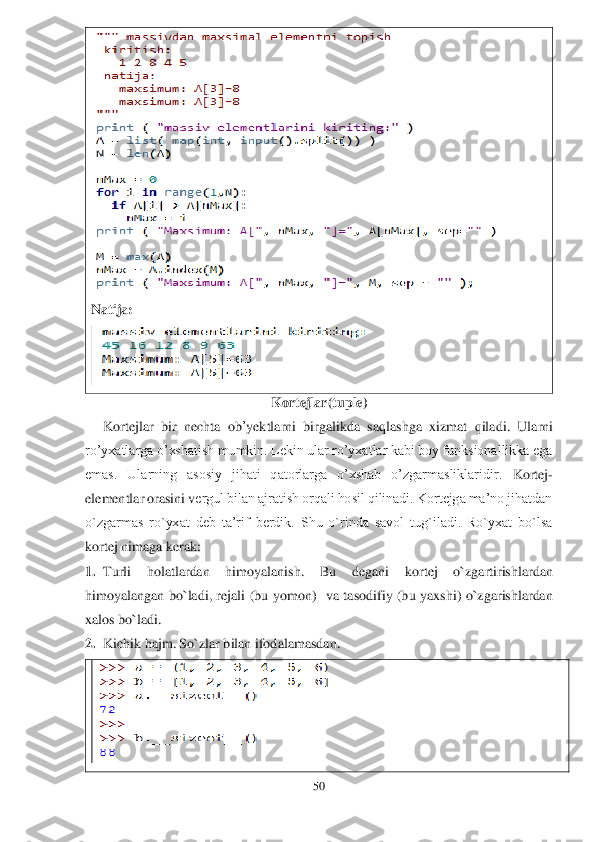 50	 	
 	
 	
Natija:	 	
 	
Kortejlar	(tuple	) 	
Kortejlar	 bir	 nechta	 ob	’yektlarni	 birgalikda	 saqlashga	 xizmat	 qiladi	. 	Ularni 	
ro’yxatlarga o’xshatish mumkin. Lekin ular ro’yxatlar kabi boy funksionallikka ega	 	
emas.  Ularning  asosiy  jihati  qatorlarga  o’xshab  o’zgarmasliklaridir.	 Kortej	- 	
elementlar orasini v	ergul bilan ajratish orqali hosil qilinadi. Kortejga ma’no jihatdan 	
o`zgarmas  ro`yxat  deb  ta’rif  berdik.  Shu  o`rinda  savol  tug`iladi.  Ro`yxat  bo`lsa 
kortej ni	maga kerak:	 	
1.	 Turli  holatlardan 	himoyalanish.  Bu  degani	 	kortej  o`zgartirishlardan 	
himoyalangan  bo`ladi,  rejali  (bu  yomon)	  va  tasodifiy  (bu  yaxshi)  o`zgarishlardan 	
xalos bo`ladi.	 	
2.	 Kichik hajm. So`zlar bilan ifodalamasdan.	 	
  