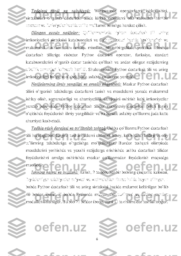 6 	
 	
Tadqiqot  usuli  va  uslubiyoti:	 	Wingwareda  operatorlarni  ishlatilishini, 	
sintaksisini  o`r	ganib  dasturlash  tilida  kiritib  natijalarni  olib  xulosalab  har  bir 	
operator va funksiyalar haqida to`liq ma’	lumot berishga harakat qilish.	 	
Olingan  asosiy  natijalar	: 	Qo’llanmamizda  Pyhton  dasturlash  tili  uning 	
imkoniyatlari  sintaksisi  kutubxonalari  va 	Python  dasturi  haqida  boshlang’ich  va 	
mukammal  tushunchalar  amaliy  misollar  bilan  birgalikda  yoritildi.	 	Boshqa 	
dasturlash  tillariga  nisbatan	 	Python  dasturini  operator	, 	funksiya	, 	standart 	
kutubxonalarini 	o`rganib  dastur  tuzishda  qo`llash	 va 	undan 	olingan  na	tijalar	ning	 	
afzallik  tomonlari  ko’rsatib  berildi	.  Shular  asosida  Python  dasturlash  tili  va  uning 	
imkoniyatlari bo`yicha o`zbek tilida uslubiy qo`llanma yaratildi.	 	
Natijalarning  ilmiy  yangiligi  va  amaliy  ahamiyati:	 Mazkur 	Python  dasturlash 	
tilini  o`rganish 	talabalarga 	dasturlarni  tuzish  va  masalalarni 	yanada  mukammal 	
ishlay  olish,  samaradorligi  va  ahamiyatlilik  darajasini  oshirish  kabi  imkoniyatlar 
yaratib  bera  oladi. 	Python  dasturlash  tilidan  zamonaviy  dasturlash  tillari  fanini 	
o`qitishda foydalanish 	ilmiy 	yangilikdir va	 bu 	borada uslubiy qo`llanma juda katta 	
ahamiyat kasb etadi.	  	
Tadbiq etish dara	jasi va 	qo’llanish sohasi	. Ushbu qo`llanma Python dasturlash 	
tili haqidagi  boshlangich tushunchalarni  a	kdemik  litsey,  kasb	-hunar  kolleji  va oliy 	
ta’	limning  talabal	ar	iga	 o`rgatishga 	mo	`ljallangan.  Bundan  tashqari  olimpiada 	
masalalarini  yechishda  va  yaxshi  natijalarga  erishishda  ushbu 	dasturlash  tili	dan 	
foydalanish	ni  amalga  osh	irishda  mazkur	 qo`llanma	dan	 foydalanish	 maqsadga 	
muofiq	dir	.  	
Ishning hajmi va tuzilishi:	 Kirish, 2 t	a bob, har bir bobning qisqacha 	xulosasi, 	
foydalanilgan  adabiyotlar  ro’yxati  va  xotimalardan  iborat  holda  bayon  qilingan.  I 
bob	da	 Python  dasturlash  tili  va  uning  sintaksisi	 haqida  malumot  keltirilgan  bo`lib 	
40	 betdan  iborat,  II  bobda 	Pythonda  m	a’lumotlar  tuzilmasi  va  tilning  standart 	
modullari	 keltirilgan. Bu bob 	21	 betdan iborat.	 Jami 	11	 ta 	chizma dan tashkil topgan	. 	
 	  