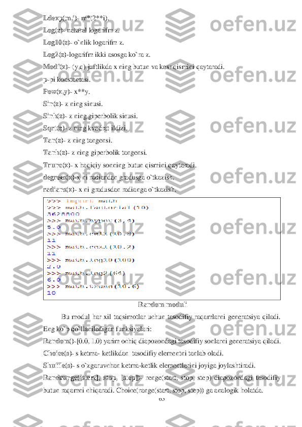 63	 	
 
Ldexp(m,i)	- m*(2**i).	 	
Log(z)	- natural logarifm z.	 	
Log10(z)	- o`nlik logarifm z.	 	
Log2(z)	-logarifm	 ikki asosga ko`ra z.	 	
Modf(x)	- (y,q) juftlikda x ning butun va kasr qismini qaytaradi.	 	
p-pi konstantasi.	 	
Pow(x,y)	- x**y	. 	
Sin(z)	- z ning sinusi.	 	
Sinh(z)	- z ning giperbolik sinusi.	 	
Sqrt(z)	- z ning kvadrat ildizi.	 	
Tan(z)	- z ning tangensi.	 	
Tanh(z)	- z ning giperbolik tangensi.	 	
Trunc(x)	- x haqiqiy sonning butun qismini qaytaradi	. 	
degrees	(x)-x ni radiandan gradusga o`tkazish.	 	
radians(x)	- x ni gradusdan radianga o`tkazish.	 	
 	
 Random moduli	 	
Bu  modul  har  xil  taqsimotlar  uchun  tasodifiy  raqamlarni  generatsiya  qiladi. 	
Eng ko`p qo`llaniladigan funksiyalari:	 	
Random()	-[0.0, 1.0) yarim ochiq diapozondagi tasodifiy sonlarni generatsiya 	qiladi.	 	
Choice(s)	- s ketma	- ketlikdan  tasodifiy elementni tanlab oladi.	 	
Shuffle(s)	- s o`zgaruvchan ketma	-ketlik elementlarini joyiga joylashtiradi.	 	
Randrange([start],  stop,  [step])	- renge(start,  stop,  step)  diapozondagi  tasodifiy 	
butun raqamni chiqaradi. Choice(range(start, stop, step)) ga analogik holatda.	  