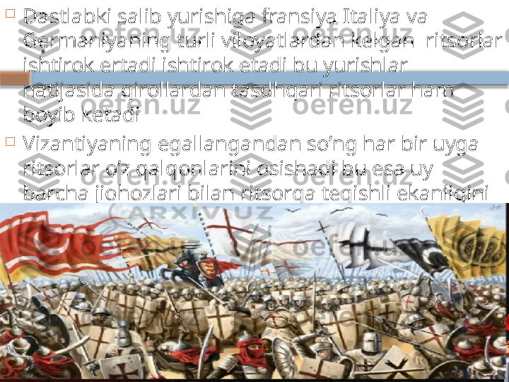 .
Dastlabki salib yurishiga fransiya Italiya va 
Germaniyaning turli viloyatlardan kelgan  ritsorlar 
ishtirok ertadi ishtirok etadi bu yurishlar 
natijasida qirollardan tasdhqari ritsorlar ham 
boyib ketadi

Vizantiyaning egallangandan so’ng har bir uyga 
ritsorlar o’z qalqonlarini osishadi bu esa uy 
barcha jiohozlari bilan ritsorga tegishli ekanligini 
anglatar edi

Diniy ritsorlik ordenlari bir biridan tupdan farq 
qilgan     