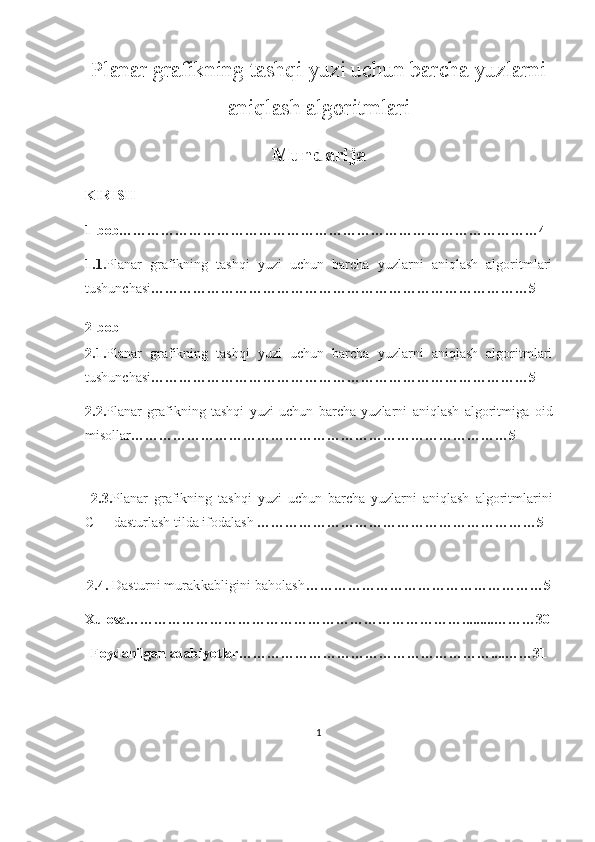 Planar grafikning tashqi yuzi uchun barcha yuzlarni
aniqlash algoritmlari  
Mundarija
KIRISH
1-bob………………………………………………………………………………4
1. 1. Planar   grafikning   tashqi   yuzi   uchun   barcha   yuzlarni   aniqlash   algoritmlari
tushunchasi ………………………………………………………………………5
2-bob
2.1. Planar   grafikning   tashqi   yuzi   uchun   barcha   yuzlarni   aniqlash   algoritmlari
tushunchasi ………………………………………………………………………5
2.2. Planar   grafikning   tashqi   yuzi   uchun   barcha   yuzlarni   aniqlash   algoritmiga   oid
misollar ………………………………………………………………………5
  2.3. Planar   grafikning   tashqi   yuzi   uchun   barcha   yuzlarni   aniqlash   algoritmlarini
C++ dasturlash tilda ifodalash  ……………………………………………………5
2.4.   Dasturni murakkabligini baholash ……………………………………………5
Xulosa ……………………………………………………………….........………30
Foydanilgan adabiyotlar ………………………………………………....……31
1 