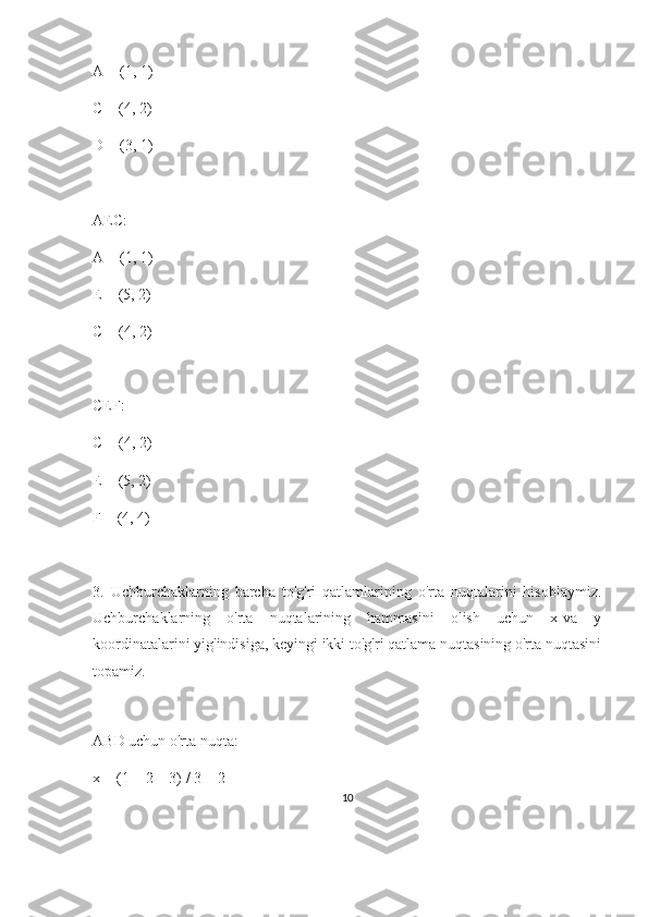 A = (1, 1)
C = (4, 2)
D = (3, 1)
AEC:
A = (1, 1)
E = (5, 2)
C = (4, 2)
CEF:
C = (4, 2)
E = (5, 2)
F = (4, 4)
3.   Uchburchaklarning   barcha   to'g'ri   qatlamlarining   o'rta   nuqtalarini   hisoblaymiz.
Uchburchaklarning   o'rta   nuqtalarining   hammasini   olish   uchun   x-va   y
koordinatalarini yig'indisiga, keyingi ikki to'g'ri qatlama nuqtasining o'rta nuqtasini
topamiz.
 
ABD uchun o'rta nuqta:
x = (1 + 2 + 3) / 3 = 2
10 