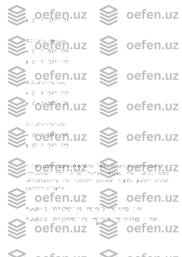 y = (1 + 3 + 1) / 3 = 1.67
ACD uchun o'rta nuqta:
x = (1 + 4 + 3) / 3 = 2.67
y = (1 + 2 + 1) / 3 = 1.33
AEC uchun o'rta nuqta:
x = (1 + 5 + 4) / 3 = 3.33
y = (1 + 2 + 2) / 3 = 1.67
CEF uchun o'rta nuqta:
x = (4 + 5 + 4) / 3 = 4.33
y = (2 + 2 + 4) / 3 = 2.67
4. O'rta nuqtalarni taqqoslash va ulardan foydalanib, tashqi yuzlarni aniqlash uchun
formulalardan   birini   qo'llash   mumkin.   Shunga   misol   uchun,   barcha
uchburchaklarning   o'rta   nuqtalarini   taqqoslash   bo'yicha   yuzlarni   aniqlash
algoritmini qo'llaymiz:
Yuza(ABD) = 1/2 * |(2*(3-1.33) + 3*(1.67-1) + 1*(1-3.33))| = 1.67
Yuza(ACD) = 1/2 * |(2.67*(1-1.33) + 3*(1.33-1) + 1*(1.33-2.67))| = 1.1675
11 