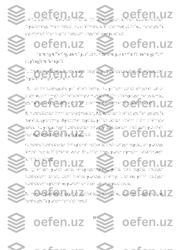 Ushbu   algoritm   dasturlash   tillarida   ijro   etish   uchun   ko'plab   kutubxonalardan
foydalanishga imkon beradi. Bu qo'shimcha tafsilotlar mavjud bo'lsa, Planar grafik
algoritmlari bilan bog'liq literaturni o'rganish tavsiya etiladi.
Planar grafikning tashqi yuzi uchun barcha yuzlarni aniqlash algoritmi
quyidagicha ishlaydi:  
1.   Grafikning   barcha   burchaklarini   belgilang.   Burchaklar   uchun   koordinatalarni
foydalanishingiz mumkin.
  2.   Har   bir   burchagacha   yo'l   chizib   bering.   Bu   yo'llarni   tuplab   chiqarish   uchun
to'g'ri va to'nli methodni ishlatishingiz mumkin. Yo'lni o'tishayotgan har qadamda,
grafikning boshqa burchaklari bilan qo'shimcha biriktirish ham talab qilinadi. 
3.  Burchaklardan birini tanlang (masalan, A), va undan boshlab grafikni geografik
ravishda   aylantiring.   Aylantirish   paytida,   yo'llar   ustidan   o'tishni   oldini   olishingiz
kerak. Bu yoki  so'nggi  burchaklardan biri, quyidagi davlatni o'rab turib yuborishi
haqidagi ko'rsatkichlar bilan aylantiladi. 
4.  Barcha burchaklardan biri aylanish natijasida o'rab turilgan paytda, uni yuzlarga
kiritish   haqida   bildirishish   zarur.  Shu   bilan  birga,  yuzlar   qiymatini   ozlashtiruvchi
ko'plik qo'shiladi. 
5.   Qo'shilgan   yuzlar   ustida   ishlayotganingizda,   yo'lda   tiziq   paytida   o'radigan
burchaklarni   tanlab,   ularni   boshqa   yuzlarga   qo'shing.   Ular   esa   yo'lni   o'tadigan
burchaklarni aylanish va yuzlarni aniqlash uchun qayta aloqada. 
6.   Barcha   burchaklar   aylanish   natijasida   o'rab   turilsa,   algoritm   tugallanadi   va
barcha grafik yuzlarini aniqlab beradi.
13 