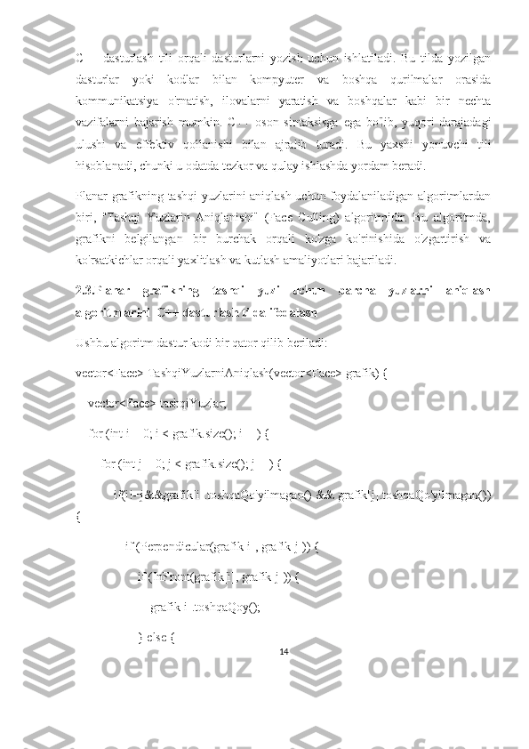 C++   dasturlash   tili   orqali   dasturlarni   yozish   uchun   ishlatiladi.   Bu   tilda   yozilgan
dasturlar   yoki   kodlar   bilan   kompyuter   va   boshqa   qurilmalar   orasida
kommunikatsiya   o'rnatish,   ilovalarni   yaratish   va   boshqalar   kabi   bir   nechta
vazifalarni   bajarish   mumkin.   C++   oson   sintaksisga   ega   bo'lib,   yuqori   darajadagi
ulushi   va   effektiv   qollanishi   bilan   ajralib   turadi.   Bu   yaxshi   yonuvchi   tili
hisoblanadi, chunki u odatda tezkor va qulay ishlashda yordam beradi.
Planar grafikning tashqi yuzlarini aniqlash uchun foydalaniladigan algoritmlardan
biri,   "Tashqi   Yuzlarin   Aniqlanishi"   (Face   Culling)   algoritmidir.   Bu   algoritmda,
grafikni   belgilangan   bir   burchak   orqali   ko'zga   ko'rinishida   o'zgartirish   va
ko'rsatkichlar orqali yaxlitlash va kutlash amaliyotlari bajariladi. 
2.3. Planar   grafikning   tashqi   yuzi   uchun   barcha   yuzlarni   aniqlash
algoritmlarini   C++ dasturlash tilda ifodalash
Ushbu algoritm dastur kodi bir qator qilib beriladi:
vector<Face> TashqiYuzlarniAniqlash(vector<Face> grafik) {
    vector<Face> tashqiYuzlar;
    for (int i = 0; i < grafik.size(); i++) {
        for (int j = 0; j < grafik.size(); j++) {
            if(i!=j&&grafik[i].toshqaQo'yilmagan() && grafik[j].toshqaQo'yilmagan())
{
                if (Perpendicular(grafik[i], grafik[j])) {
                    if (InFront(grafik[i], grafik[j])) {
                        grafik[i].toshqaQoy();
                    } else {
14 