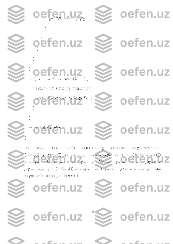                         grafik[j].toshqaQoy();
                    }
                }
            }
        }
    }
    for (int i = 0; i < grafik.size(); i++) {
        if (grafik[i].toshqaQo'yilmagan()) {
            tashqiYuzlar.push_back(grafik[i]);
        }
    }
    return tashqiYuzlar;
}
Bu   dastur   kodi,   grafik   objektlarining   toshqadan   qo'yilmaganligini
(toshqaQo'yilmagan())   va   ularning   perpendikulyar   bo'lishini   (Perpendicular())
aniqlaydi.   Shuningdek,   bir   yuzning   boshqa   yuzdan   oldin   joylashib
joylanmaganligini (InFront()) aniqlaydi. Tashqi  yuzlar ro'yxatida aniqlangan Face
obyektlarini saqlab, uni qaytaradi.
15 