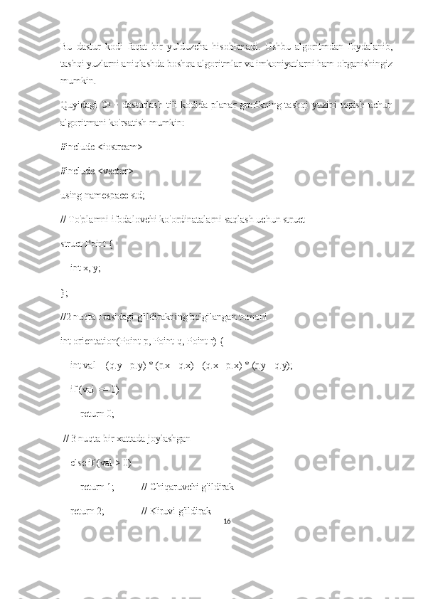 Bu   dastur   kodi   faqat   bir   yulduzcha   hisoblanadi.   Ushbu   algoritmdan   foydalanib,
tashqi yuzlarni aniqlashda boshqa algoritmlar va imkoniyatlarni ham o'rganishingiz
mumkin.
Quyidagi  C++  dasturlash  tili   kodida  planar  grafikning tashqi  yuzini   topish  uchun
algoritmani ko'rsatish mumkin:
#include <iostream>
#include <vector>
using namespace std;
// To'plamni ifodalovchi ko'ordinatalarni saqlash uchun struct
struct Point {
    int x, y;
};
//2 nuqta orasidagi g'ildirakning belgilangan tomoni
int orientation(Point p, Point q, Point r) {
    int val = (q.y - p.y) * (r.x - q.x) - (q.x - p.x) * (r.y - q.y);
    if (val == 0)
        return 0;          
 // 3 nuqta bir xattada joylashgan
    else if (val > 0)
        return 1;           // Chiqaruvchi g'ildirak
    return 2;               // Kiruvi g'ildirak
16 