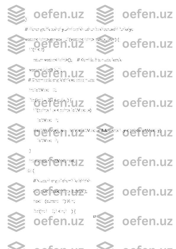 }
// Planar grafik tashqi yuzini topish uchun boshqaruvchi funksiya
vector<Point> convexHull(vector<Point> points, int n) {
    if (n < 3)
        return vector<Point>();     // Kamida 3 ta nuqta kerak
    vector<Point> hull;
   // Chapmoqda eng kichik va opoq nuqta
    int leftMost = 0;
    for (int i = 1; i < n; i++) {
        if (points[i].x < points[leftMost].x)
            leftMost = i;
        else if (points[i].x == points[leftMost].x && points[i].y < points[leftMost].y)
            leftMost = i;
    }
    int current = leftMost, next;
  do {
        // Nuqtani eng o'lchamli ko'chirish
        hull.push_back(points[current]);
        next = (current + 1) % n;
        for (int i = 0; i < n; i++) {
17 