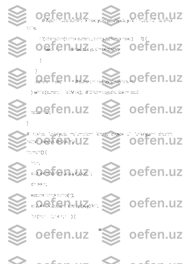              // Agar i-nuqta current -> next ya'ni g'ildirakda yoki i-nuqta hull-da emas
bo'lsa
            if (orientation(points[current], points[i], points[next]) == 2) {
                next = i;           // next ni i-ga almashtiramiz
            }
        }
        current = next;             // current ni next ga almashtiramiz
    } while (current != leftMost);   // Chapmoqgacha davom etadi
    
    return hull;
}
//   Boshqa   funksiyada   malumotlarni   kiritib,   convexHull   funksiyasini   chaqirib
natijani ekranga chiqaramiz
int main() {
    int n;
    cout << "Nechta nuqta kiritasiz? ";
    cin >> n;
    vector<Point> points(n);
    cout << "Nuqtalarni kiriting (x, y):\n";
    for (int i = 0; i < n; i++) {
18 