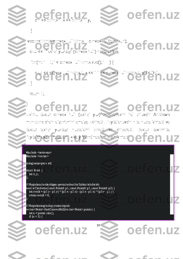         cin >> points[i].x >> points[i].y;
    }
 vector<Point> convexHullPoints = convexHull(points, n);
   cout << "Tashqi yuzdagi (convex hull) nuqtalar:\n";
    for (int i = 0; i < convexHullPoints.size(); i++) {
        cout << convexHullPoints[i].x << " " << convexHullPoints[i].y << "\n";
    }
   return 0;
}
Ushbu   dastur   convex   hull   (tashqi   yuz)   problemasini   hal   qiluvchi   Andrew's
monotone chain algoritmini amalga oshiradi. Foydalanuvchi n ta nuqta kiritadi va
dastur   tashqi   yuzdagi   nuqtalarni   topadi   va   chiqaradi.   Dastur   davomida
foydalanuvchi nuqtalarni x va y koordinatalari bilan kiritadi.
# include   <iostream>
# include   <vector>
using   namespace  std;
struct   Point  {
     int  x, y;
};
// Nuqtalarni taxlaydigan qavsni teskari bo'lishini tekshirish
bool   isClockwise ( const  Point& p1,  const  Point& p2,  const  Point& p3)   {
     int  result = (p2.y - p1.y) * (p3.x - p2.x) - (p2.x - p1.x) * (p3.y - p2.y);
     return  result <  0 ;
}
// Nuqtalarning tashqi yuzini topish
vector<Point>  findConvexHull (vector<Point> points)   {
     int  n = points. size ();
     if  (n <  3 ) {
19 