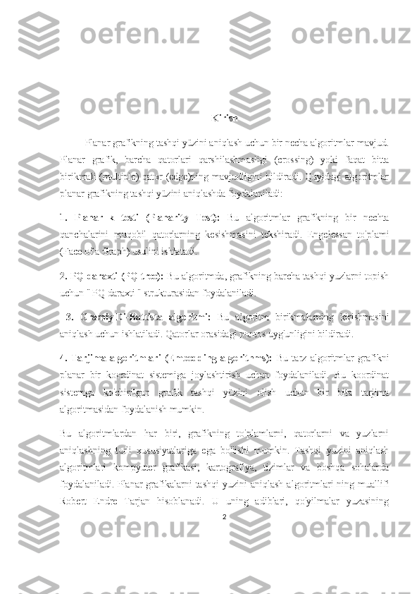 Kirish
Planar grafikning tashqi yüzini aniqlash uchun bir necha algoritmlar mavjud.
Planar   grafik,   barcha   qatorlari   qarshilashm asligi   (crossing)   yoki   faqat   bitta
birikmali  (multiple) qator (edge)ning mavjudligini bildiradi. Quyidagi  algoritmlar
planar grafikning tashqi yüzini aniqlashda foydalaniladi: 
1.   Planarlık   testi   (Planarity   Test):   Bu   algoritmlar   grafikning   bir   nechta
qanchalarini   muqobil   qatorlarning   kesishmasini   tekshiradi.   Engelessan   to'plami
(Face of a Graph) usulini ishlatadi. 
2.   PQ daraxti (PQ-tree):   Bu algoritmda, grafikning barcha tashqi yuzlarni topish
uchun "   PQ daraxti " strukturasidan foydalaniladi.
  3.   Gramiy-Di-Battista   algoritmi:   Bu   algoritm   birikmalarning   kirishmasini
aniqlash uchun ishlatiladi. Qatorlar orasidagi pontos uyg'unligini bildiradi. 
4.   Tarjima   algoritmlari   (Embedding   algorithms):   Bu   tarz   algoritmlar   grafikni
planar   bir   koordinat   sistemiga   joylashtirish   uchun   foydalaniladi.   Bu   koordinat
sistemga   ko'chirilgan   grafik   tashqi   yüzini   olish   uchun   bir   bita   tarjima
algoritmasidan foydalanish mumkin. 
Bu   algoritmlardan   har   biri,   grafikning   to'plamlarni,   qatorlarni   va   yuzlarni
aniqlashning   turli   xususiyatlariga   ega   bo'lishi   mumkin.   Tashqi   yuzini   aniqlash
algoritmlari   kompyuter   grafikasi,   kartografiya,   tizimlar   va   boshqa   sohalarda
foydalaniladi.   Planar   grafikalarni  tashqi  yuzini   aniqlash  algoritmlari   ning muallifi
Robert   Endre   Tarjan   hisoblanadi.   U   uning   adiblari,   qo'yilmalar   yuzasining
2 