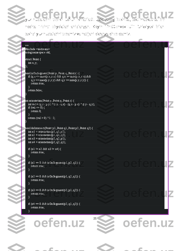 yuz   nuqtalarini   topish   uchun   ishlatiladi.   Dasturning   boshida,   test   maqsadida   bir
nechta   `Point`   obyektlari   aniqlangan.   Keyin   `findConvexHull`   funksiyasi   bilan
tashqi yuz nuqtalarini topamiz va natijani ekranga chop etamiz.
++
#include <iostream>
using namespace std;
struct Point {
    int x, y;
};
bool isOnSegment(Point p, Point q, Point r) {
    if (q.x <= max(p.x, r.x) && q.x >= min(p.x, r.x) &&
        q.y <= max(p.y, r.y) && q.y >= min(p.y, r.y)) {
        return true;
    }
    return false;
}
int orientation(Point p, Point q, Point r) {
    int val = (q.y - p.y) * (r.x - q.x) - (q.x - p.x) * (r.y - q.y);
    if (val == 0) {
        return 0;
    }
    return (val > 0) ? 1 : 2;
}
bool doIntersect(Point p1, Point q1, Point p2, Point q2) {
    int o1 = orientation(p1, q1, p2);
    int o2 = orientation(p1, q1, q2);
    int o3 = orientation(p2, q2, p1);
    int o4 = orientation(p2, q2, q1);
    if (o1 != o2 && o3 != o4) {
        return true;
    }
    if (o1 == 0 && isOnSegment(p1, p2, q1)) {
        return true;
    }
    if (o2 == 0 && isOnSegment(p1, q2, q1)) {
        return true;
    }
    if (o3 == 0 && isOnSegment(p2, p1, q2)) {
        return true;
    }
    if (o4 == 0 && isOnSegment(p2, q1, q2)) {
        return true;
    }
21 