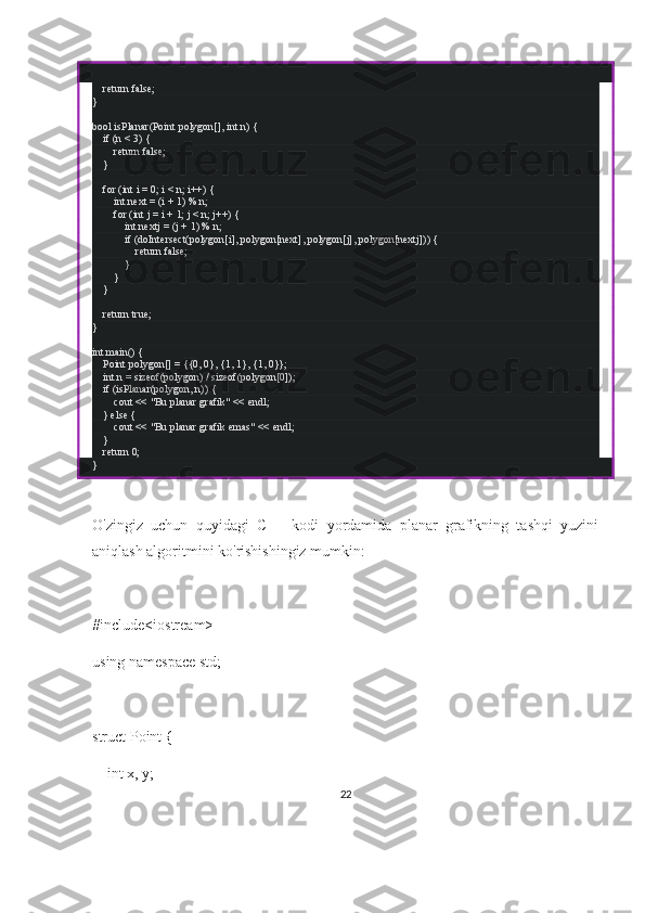    return false;
}
bool isPlanar(Point polygon[], int n) {
    if (n < 3) {
        return false;
    }
    for (int i = 0; i < n; i++) {
         int next = (i + 1) % n;
        for (int j = i + 1; j < n; j++) {
            int nextj = (j + 1) % n;
            if (doIntersect(polygon[i], polygon[next], polygon[j], polygon[nextj])) {
                return false;
            }
        }
    }
    return true;
}
int main() {
    Point polygon[] = {{0, 0}, {1, 1}, {1, 0}};
    int n = sizeof(polygon) / sizeof(polygon[0]);
    if (isPlanar(polygon, n)) {
        cout << "Bu planar grafik" << endl;
    } else {
        cout << "Bu planar grafik emas" << endl;
    }
    return 0;
}
O'zingiz   uchun   quyidagi   C++   kodi   yordamida   planar   grafikning   tashqi   yuzini
aniqlash algoritmini ko'rishishingiz mumkin:
#include<iostream>
using namespace std;
struct Point {
    int x, y;
22 