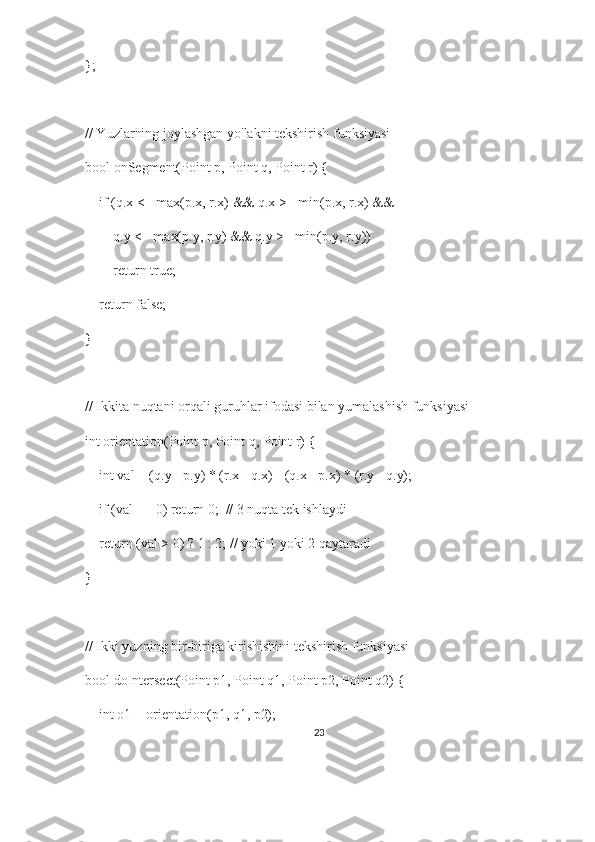 };
// Yuzlarning joylashgan yo'lakni tekshirish funksiyasi
bool onSegment(Point p, Point q, Point r) {
    if (q.x <= max(p.x, r.x) && q.x >= min(p.x, r.x) &&
        q.y <= max(p.y, r.y) && q.y >= min(p.y, r.y))
        return true;
    return false;
}
// Ikkita nuqtani orqali guruhlar ifodasi bilan yumalashish funksiyasi
int orientation(Point p, Point q, Point r) {
    int val = (q.y - p.y) * (r.x - q.x) - (q.x - p.x) * (r.y - q.y);
    if (val == 0) return 0;  // 3 nuqta tek ishlaydi
    return (val > 0) ? 1 : 2; // yoki 1 yoki 2 qaytaradi
}
// Ikki yuzning bir-biriga kirishishini tekshirish funksiyasi
bool doIntersect(Point p1, Point q1, Point p2, Point q2) {
    int o1 = orientation(p1, q1, p2);
23 