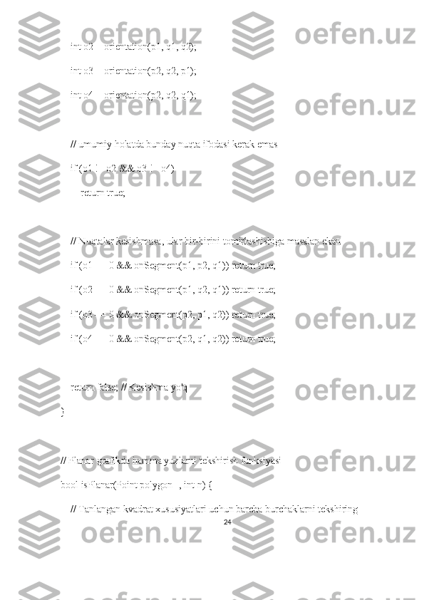     int o2 = orientation(p1, q1, q2);
    int o3 = orientation(p2, q2, p1);
    int o4 = orientation(p2, q2, q1);
    // umumiy holatda bunday nuqta ifodasi kerak emas
    if (o1 != o2 && o3 != o4)
        return true;
    // Nuqtalar kesishmasa, ular bir-birini tomirlashishiga masalan ekan
    if (o1 == 0 && onSegment(p1, p2, q1)) return true;
    if (o2 == 0 && onSegment(p1, q2, q1)) return true;
    if (o3 == 0 && onSegment(p2, p1, q2)) return true;
    if (o4 == 0 && onSegment(p2, q1, q2)) return true;
    return false; // Kesishma yo'q
}
// Planar grafikda hamma yuzlarni tekshirish funksiyasi
bool isPlanar(Point polygon[], int n) {
    // Tanlangan kvadrat xususiyatlari uchun barcha burchaklarni tekshiring
24 