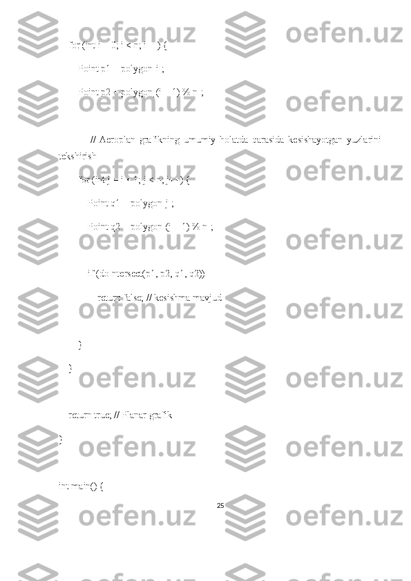     for (int i = 0; i < n; i++) {
        Point p1 = polygon[i];
        Point p2 = polygon[(i + 1) % n];
                //   Aeroplan   grafikning   umumiy   holatda   qarasida   kesishayotgan   yuzlarini
tekshirish
        for (int j = i + 1; j < n; j++) {
            Point q1 = polygon[j];
            Point q2 = polygon[(j + 1) % n];
            if (doIntersect(p1, p2, q1, q2))
                return false; // kesishma mavjud
        }
    }
    return true; // Planar grafik
}
int main() {
25 