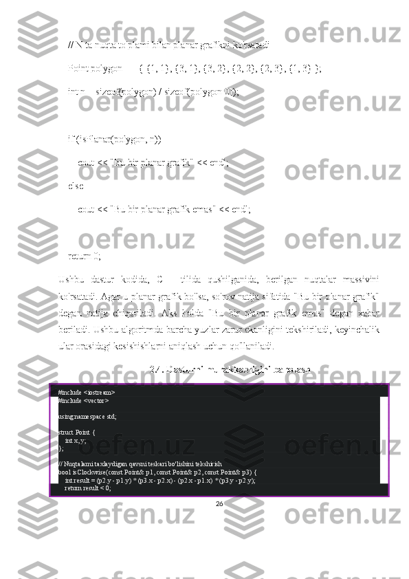     // N ta nuqta to'plami bilan planar grafikni ko'rsatadi
    Point polygon[] = { {1, 1}, {3, 1}, {3, 2}, {2, 2}, {2, 3}, {1, 3} };
    int n = sizeof(polygon) / sizeof(polygon[0]);
    if (isPlanar(polygon, n))
        cout << "Bu bir planar grafik" << endl;
    else
        cout << "Bu bir planar grafik emas" << endl;
    return 0;
Ushbu   dastur   kodida,   C++   tilida   qushilganida,   berilgan   nuqtalar   massivini
ko'rsatadi. Agar u planar grafik bo'lsa, so'rov natija sifatida "Bu bir planar grafik"
degan   natija   chiqariladi.   Aks   holda   "Bu   bir   planar   grafik   emas"   degan   xabar
beriladi. Ushbu algoritmda barcha yuzlar zarur ekanligini tekshiriladi, keyinchalik
ular orasidagi kesishishlarni aniqlash uchun qo'llaniladi.
2.4.  Dasturni murakkabligini baholash
# include   <iostream>
# include   <vector>
using   namespace  std;
struct   Point  {
     int  x, y;
};
// Nuqtalarni taxlaydigan qavsni teskari bo'lishini tekshirish
bool   isClockwise ( const  Point& p1,  const  Point& p2,  const  Point& p3)   {
     int  result = (p2.y - p1.y) * (p3.x - p2.x) - (p2.x - p1.x) * (p3.y - p2.y);
     return  result <  0 ;
26 