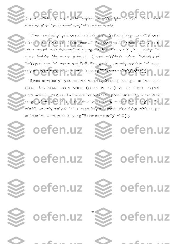 Dastur   kodining   vaqt   va   xotira   boyicha   murakkabligini   aniqlash   uchun   "time
complexity" va "space complexity" ni ko'rib chiqamiz:
  - "Time complexity" yoki vaqtni aniqlash, dastur kodining ishga tushirilish vaqti
bilan   bog'liq.   Bu   kodda   "findconvexhull"   funksiya   orqali   "convex   hull"   ni   topish
uchun   qavsni   tekshirish   amallari   bajargan   bo'ladi.   Shu   sababli,   bu   funksiya   "n"
nuqta   boricha   bir   martta   yuritiladi.   Qavsni   tekshirish   uchun   "isclockwise"
funksiyasi   ham   "n"   martta   yuritiladi.   Shu   sababli,   umumiy   ravishda   "n"   nuqta
bo'yicha dastur mavjud. Unga qarab, kodning  "Time complexity" si O(n).  
-   "Space   complexity"   yoki   xotirani   aniqlash,   kodning   ishlatgan   xotirani   talab
qiladi.   Shu   kodda   ikkita   vector   (points   va   hull)   va   bir   nechta   nuqtalar
o'zgaruvchilari   mavjud.   Bu   nuqtalar   va   voronaka   qavsni   tekshirish   uchun   zarur
bo'lgan   o'zgaruvchilari   saqlash   uchun   zarur   xotira   miqdori   bilan   bog'liq.   Shu
sababli,   umumiy   ravishda   "n"   ta   nuqta   bo'yicha   qavsni   tekshirishga   talab   bo'lgan
xotira xajmi. Unga qarab, kodning  "Space complexity" si O(n ).              
28 