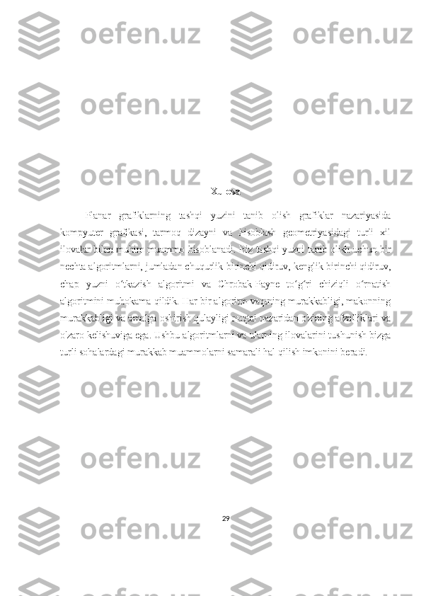 Xulosa
Planar   grafiklarning   tashqi   yuzini   tanib   olish   grafiklar   nazariyasida
kompyuter   grafikasi,   tarmoq   dizayni   va   hisoblash   geometriyasidagi   turli   xil
ilovalar bilan muhim muammo hisoblanadi. Biz tashqi yuzni tanib olish uchun bir
nechta algoritmlarni, jumladan chuqurlik-birinchi qidiruv, kenglik-birinchi qidiruv,
chap   yuzni   o tkazish   algoritmi   va   Chrobak-Payne   to g ri   chiziqli   o rnatishʻ ʻ ʻ ʻ
algoritmini muhokama qildik. Har bir algoritm vaqtning murakkabligi, makonning
murakkabligi va amalga oshirish qulayligi nuqtai nazaridan o'zining afzalliklari va
o'zaro kelishuviga ega. Ushbu algoritmlarni va ularning ilovalarini tushunish bizga
turli sohalardagi murakkab muammolarni samarali hal qilish imkonini beradi.
29 