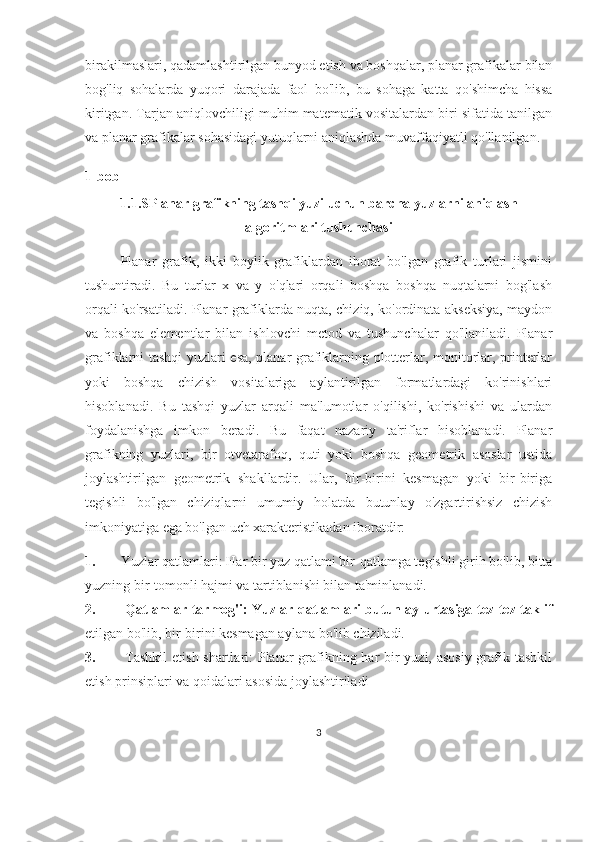 birakilmaslari, qadamlashtirilgan bunyod etish va boshqalar, planar grafikalar bilan
bog'liq   sohalarda   yuqori   darajada   faol   bo'lib,   bu   sohaga   katta   qo'shimcha   hissa
kiritgan. Tarjan aniqlovchiligi muhim matematik vositalardan biri sifatida tanilgan
va planar grafikalar sohasidagi yutuqlarni aniqlashda muvaffaqiyatli qo'llanilgan.
1-bob
1.1.SPlanar grafikning tashqi yuzi uchun barcha yuzlarni aniqlash
algoritmlari tushunchasi
Planar   grafik,   ikki   boylik   grafiklardan   iborat   bo'lgan   grafik   turlari   jismini
tushuntiradi.   Bu   turlar   x   va   y   o'qlari   orqali   boshqa   boshqa   nuqtalarni   bog'lash
orqali ko'rsatiladi. Planar grafiklarda nuqta, chiziq, ko'ordinata akseksiya, maydon
va   boshqa   elementlar   bilan   ishlovchi   metod   va   tushunchalar   qo'llaniladi.   Planar
grafiklarni tashqi yuzlari esa, planar grafiklarning plotterlar, monitorlar, printerlar
yoki   boshqa   chizish   vositalariga   aylantirilgan   formatlardagi   ko'rinishlari
hisoblanadi.   Bu   tashqi   yuzlar   arqali   ma'lumotlar   o'qilishi,   ko'rishishi   va   ulardan
foydalanishga   imkon   beradi.   Bu   faqat   nazariy   ta'riflar   hisoblanadi.   Planar
grafikning   yuzlari,   bir   otvetarafoq,   quti   yoki   boshqa   geometrik   asoslar   ustida
joylashtirilgan   geometrik   shakllardir.   Ular,   bir-birini   kesmagan   yoki   bir-biriga
tegishli   bo'lgan   chiziqlarni   umumiy   holatda   butunlay   o'zgartirishsiz   chizish
imkoniyatiga ega bo'lgan uch xarakteristikadan iboratdir: 
1. Yuzlar qatlamlari: Har bir yuz qatlami bir-qatlamga tegishli girih bo'lib, bitta
yuzning bir-tomonli hajmi va tartiblanishi bilan ta'minlanadi.
2.   Qatlamlar tarmog'i: Yuzlar qatlamlari butunlay urtasiga tez-tez taklif
etilgan bo'lib, bir-birini kesmagan aylana bo'lib chiziladi.
3.   Tashkil  etish shartlari: Planar grafikning har bir  yuzi, asosiy  grafik tashkil
etish prinsiplari va qoidalari asosida joylashtiriladi
3 