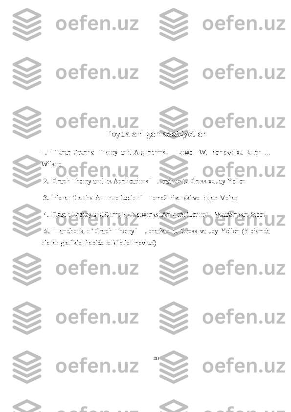 Foydalanilgan adabiyotlar
1.   "Planar   Graphs:   Theory   and   Algorithms"   -   Lowell   W.   Beineke   va   Robin   J.
Wilson
  2.  "Graph Theory and Its Applications" - Jonathan L. Gross va Jay Yellen
  3.  "Planar Graphs: An Introduction" - Tomaž Pisanski va Bojan Mohar
  4.  "Graph Theory and Complex Networks: An Introduction" - Maarten van Steen
  5.   "Handbook   of   Graph   Theory"   -   Jonathan   L.   Gross   va   Jay   Yellen   (3-qismda
planar grafiklar haqida tafsilotlar mavjud)
30 