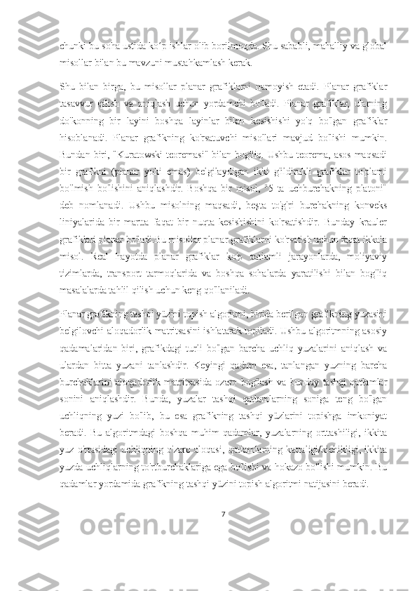 chunki bu soha ustida ko p ishlar olib borilmoqda. Shu sababli, mahalliy va globalʻ
misollar bilan bu mavzuni mustahkamlash kerak.
Shu   bilan   birga,   bu   misollar   planar   grafiklarni   namoyish   etadi.   Planar   grafiklar
tasavvur   qilish   va   aniqlash   uchun   yordamchi   bo'ladi.   Planar   grafiklar,   ularning
do'konning   bir   layini   boshqa   layinlar   bilan   kesishishi   yo'q   bo'lgan   grafiklar
hisoblanadi.   Planar   grafikning   ko'rsatuvchi   misollari   mavjud   bo'lishi   mumkin.
Bundan biri, "Kuratowski  teoremasi"  bilan bog'liq. Ushbu teorema, asos  maqsadi
bir   grafikni   (planar   yoki   emas)   belgilaydigan   ikki   g'ildirakli   grafiklar   to'plami
bo'lmish   bo'lishini   aniqlashdir.   Boshqa   bir   misol,   "5   ta   uchburchakning   platoni"
deb   nomlanadi.   Ushbu   misolning   maqsadi,   beşta   to'g'ri   burchakning   konveks
liniyalarida   bir   martta   faqat   bir   nuqta   kesishishini   ko'rsatishdir.   Bunday   krauler
grafiklari planar bo'ladi.Bu misollar planar grafiklarni ko'rsatish uchun faqat ikkala
misol.   Real   hayotda   planar   grafiklar   ko'p   qatlamli   jarayonlarda,   moliyaviy
tizimlarda,   transport   tarmoqlarida   va   boshqa   sohalarda   yaratilishi   bilan   bog'liq
masalalarda tahlil qilish uchun keng qo'llaniladi.
Planar grafikning tashqi yüzini topish algoritmi, birida berilgan grafikning yuzasini
belgilovchi aloqadorlik matritsasini ishlatarak topiladi. Ushbu algoritmning asosiy
qadamalaridan   biri,   grafikdagi   turli   bo'lgan   barcha   uchliq   yuzalarini   aniqlash   va
ulardan   bitta   yuzani   tanlashdir.   Keyingi   qadam   esa,   tanlangan   yuzning   barcha
burchaklarini   aloqadorlik   matritsasida   ozaro   bog'lash   va   bunday   tashqi   qatlamlar
sonini   aniqlashdir.   Bunda,   yuzalar   tashqi   qatlamlarning   soniga   teng   bo'lgan
uchliqning   yuzi   bo'lib,   bu   esa   grafikning   tashqi   yüzlarini   topishga   imkoniyat
beradi.   Bu   algoritmdagi   boshqa   muhim   qadamlar,   yuzalarning   orttashiligi,   ikkita
yuz   o'rtasidagi   uchliqning   o'zaro   aloqasi,   qatlamlarning   kattaligi/kichikligi,   ikkita
yuzda uchliqlarning to'rtburchaklariga ega bo'lishi va hokazo bo'lishi mumkin. Bu
qadamlar yordamida grafikning tashqi yüzini topish algoritmi natijasini beradi. 
7 