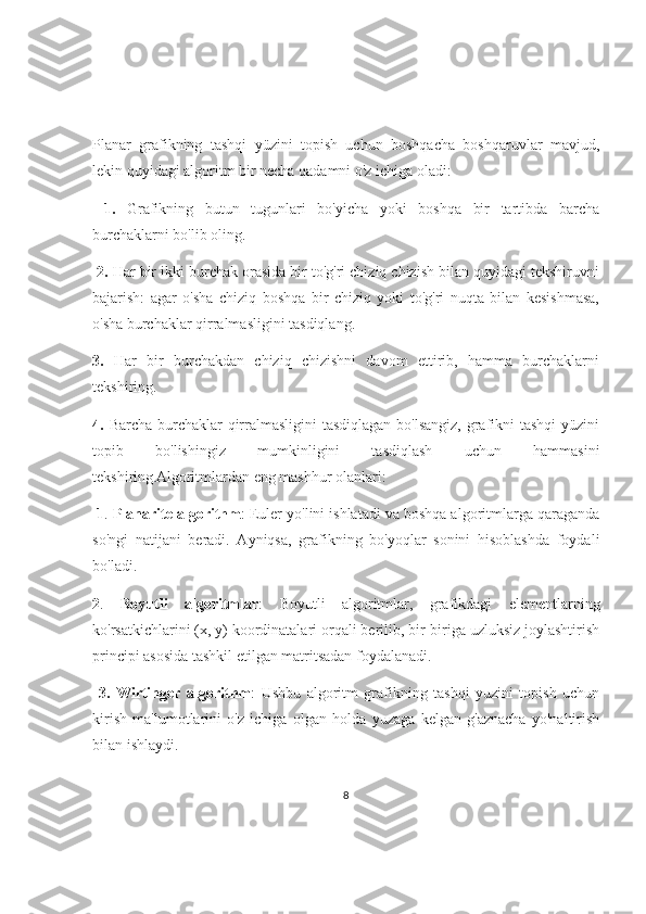 Planar   grafikning   tashqi   yüzini   topish   uchun   boshqacha   boshqaruvlar   mavjud,
lekin quyidagi algoritm bir necha qadamni o'z ichiga oladi:
  1.   Grafikning   butun   tugunlari   bo'yicha   yoki   boshqa   bir   tartibda   barcha
burchaklarni bo'lib oling.
  2.  Har bir ikki burchak orasida bir to'g'ri chiziq chizish bilan quyidagi tekshiruvni
bajarish:   agar   o'sha   chiziq   boshqa   bir   chiziq   yoki   to'g'ri   nuqta   bilan   kesishmasa,
o'sha burchaklar qirralmasligini tasdiqlang. 
3.   Har   bir   burchakdan   chiziq   chizishni   davom   ettirib,   hamma   burchaklarni
tekshiring. 
4.   Barcha burchaklar  qirralmasligini  tasdiqlagan bo'lsangiz, grafikni tashqi  yüzini
topib   bo'lishingiz   mumkinligini   tasdiqlash   uchun   hammasini
tekshiring . Algoritmlardan eng mashhur olanlari:
  1 .  Planarite algorithm : Euler yo'lini ishlatadi va boshqa algoritmlarga qaraganda
so'ngi   natijani   beradi.   Ayniqsa,   grafikning   bo'yoqlar   sonini   hisoblashda   foydali
bo'ladi. 
2 .   Boyutli   algoritmlar :   Boyutli   algoritmlar,   grafikdagi   elementlarning
ko'rsatkichlarini (x, y) koordinatalari orqali berilib, bir-biriga uzluksiz joylashtirish
principi asosida tashkil etilgan matritsadan foydalanadi.
  3.   Wirtinger   algorithm :   Ushbu   algoritm   grafikning   tashqi   yuzini   topish   uchun
kirish   ma'lumotlarini   o'z   ichiga   olgan   holda   yuzaga   kelgan   g'aznacha   yo'naltirish
bilan ishlaydi.
8 