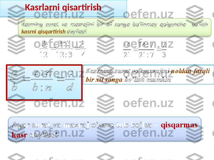 Kasrlarni qisartirish
Kasrning  surat  va  maxrajini  bir  xil  songa  bo’linmay  qolguncha    bo’lish 
kasrni qisqartirish  deyiladi4
1	
3	:	12	
3	:	3	
12
3	
		
3
2	
7	:	21	
7	:	14	
21
14	
	
Agar surat va maxraj o’zaro tub bo’lsa  –  qisqarmas 
kasr  deyiladi   Kasrning  surat va maxrajini  noldan farqli 
bir xil songa  bo’lish mumkin	
d
c	
n	b	
n	a	
b
a	
		
:
:     