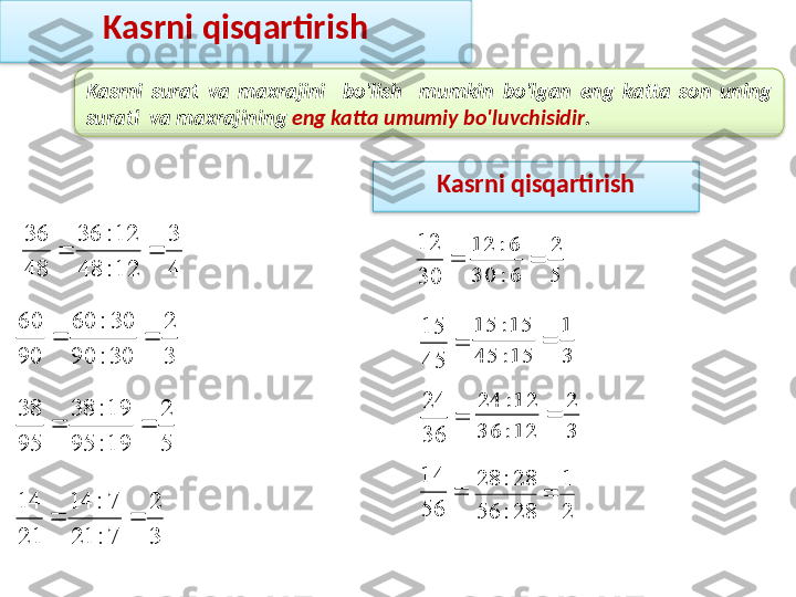 Kasrni  surat  va  maxrajini    bo'lish    mumkin  bo'lgan  eng  katta  son  uning 
surati  va maxrajining  eng katta umumiy bo'luvchisidir .4
3	
12:	48	
12:	36	
48
36	
		
3
2	
7:	21	
7:	14	
21
14	
		
3
2	
30:	90	
30:	60	
90
60	
		
5
2	
19:	95	
19:	38	
95
38	
	Kasrni qisqartirish

3012	
5
2	
6:	30	
6:	12	


4515

36 24

5614	
3
1	
15:	45	
15:	15	
	
3
2	
12:	36	
12:	24	

21
28:56 28:28
Kasrni qisqartirish    